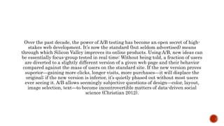 Over the past decade, the power of A/B testing has become an open secret of high-
stakes web development. It’s now the standard (but seldom advertised) means
through which Silicon Valley improves its online products. Using A/B, new ideas can
be essentially focus-group tested in real time: Without being told, a fraction of users
are diverted to a slightly different version of a given web page and their behavior
compared against the mass of users on the standard site. If the new version proves
superior—gaining more clicks, longer visits, more purchases—it will displace the
original; if the new version is inferior, it’s quietly phased out without most users
ever seeing it. A/B allows seemingly subjective questions of design—color, layout,
image selection, text—to become incontrovertible matters of data-driven social
science (Christian 2012).
 