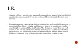  Imagine a library website that was newly designed and was on beta-test, but the
organization was unsure if it was the best possible version and the most user
friendly.
 The designer could create a few similar websites but with small differences, e.g.,
placement of the library catalog and discovery search, or naming the catalog
something less technical like, “get books”. The designers would then run each
version of the site for set amount of time. Following the test the stakeholders
could analyze the differences in the use of the sites and if there was a drastic
difference this could help guide the decision on the best version to use.
 