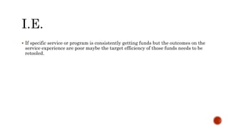  If specific service or program is consistently getting funds but the outcomes on the
service experience are poor maybe the target efficiency of those funds needs to be
retooled.
 