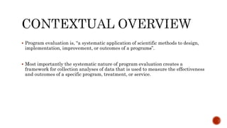  Program evaluation is, “a systematic application of scientific methods to design,
implementation, improvement, or outcomes of a programs”.
 Most importantly the systematic nature of program evaluation creates a
framework for collection analyses of data that is used to measure the effectiveness
and outcomes of a specific program, treatment, or service.
 