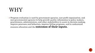  Program evaluation is used by government agencies, non-profit organization, and
non-governmental agencies to help provide quality information to policy makers,
practitioners, administrators, and other stakeholders to assist in decision making,
improve processes and behaviors, improve failing programs, and to understand
resource allocation and the outcomes of their inputs.
 