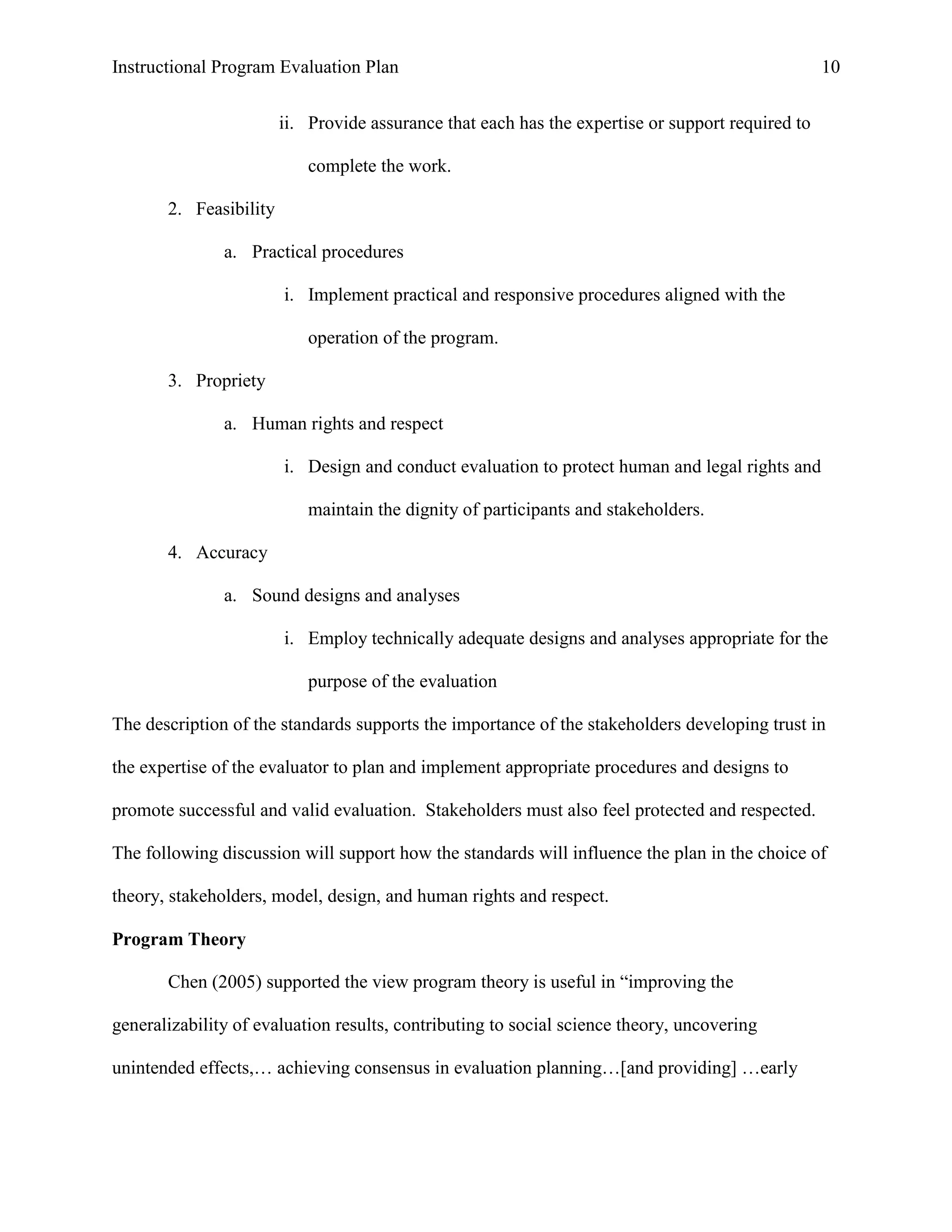 Instructional Program Evaluation Plan 10
ii. Provide assurance that each has the expertise or support required to
complete the work.
2. Feasibility
a. Practical procedures
i. Implement practical and responsive procedures aligned with the
operation of the program.
3. Propriety
a. Human rights and respect
i. Design and conduct evaluation to protect human and legal rights and
maintain the dignity of participants and stakeholders.
4. Accuracy
a. Sound designs and analyses
i. Employ technically adequate designs and analyses appropriate for the
purpose of the evaluation
The description of the standards supports the importance of the stakeholders developing trust in
the expertise of the evaluator to plan and implement appropriate procedures and designs to
promote successful and valid evaluation. Stakeholders must also feel protected and respected.
The following discussion will support how the standards will influence the plan in the choice of
theory, stakeholders, model, design, and human rights and respect.
Program Theory
Chen (2005) supported the view program theory is useful in “improving the
generalizability of evaluation results, contributing to social science theory, uncovering
unintended effects,… achieving consensus in evaluation planning…[and providing] …early
 