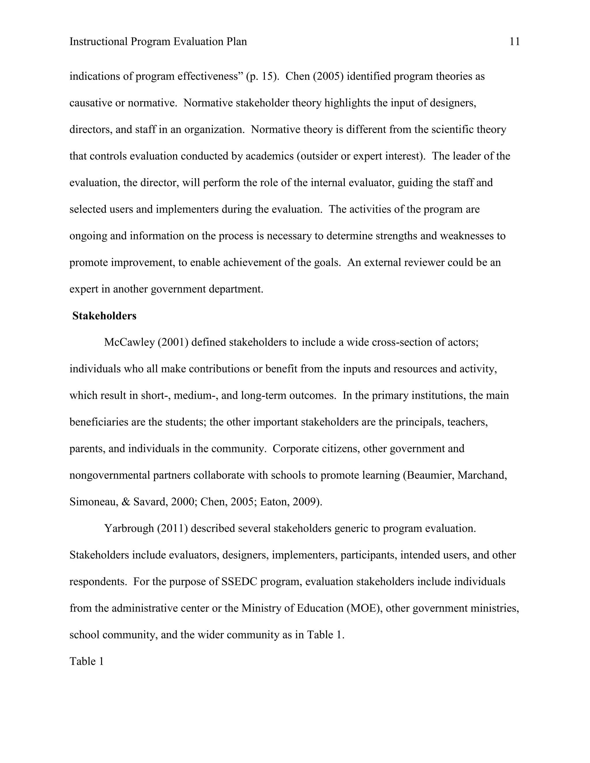 Instructional Program Evaluation Plan 11
indications of program effectiveness” (p. 15). Chen (2005) identified program theories as
causative or normative. Normative stakeholder theory highlights the input of designers,
directors, and staff in an organization. Normative theory is different from the scientific theory
that controls evaluation conducted by academics (outsider or expert interest). The leader of the
evaluation, the director, will perform the role of the internal evaluator, guiding the staff and
selected users and implementers during the evaluation. The activities of the program are
ongoing and information on the process is necessary to determine strengths and weaknesses to
promote improvement, to enable achievement of the goals. An external reviewer could be an
expert in another government department.
Stakeholders
McCawley (2001) defined stakeholders to include a wide cross-section of actors;
individuals who all make contributions or benefit from the inputs and resources and activity,
which result in short-, medium-, and long-term outcomes. In the primary institutions, the main
beneficiaries are the students; the other important stakeholders are the principals, teachers,
parents, and individuals in the community. Corporate citizens, other government and
nongovernmental partners collaborate with schools to promote learning (Beaumier, Marchand,
Simoneau, & Savard, 2000; Chen, 2005; Eaton, 2009).
Yarbrough (2011) described several stakeholders generic to program evaluation.
Stakeholders include evaluators, designers, implementers, participants, intended users, and other
respondents. For the purpose of SSEDC program, evaluation stakeholders include individuals
from the administrative center or the Ministry of Education (MOE), other government ministries,
school community, and the wider community as in Table 1.
Table 1
 