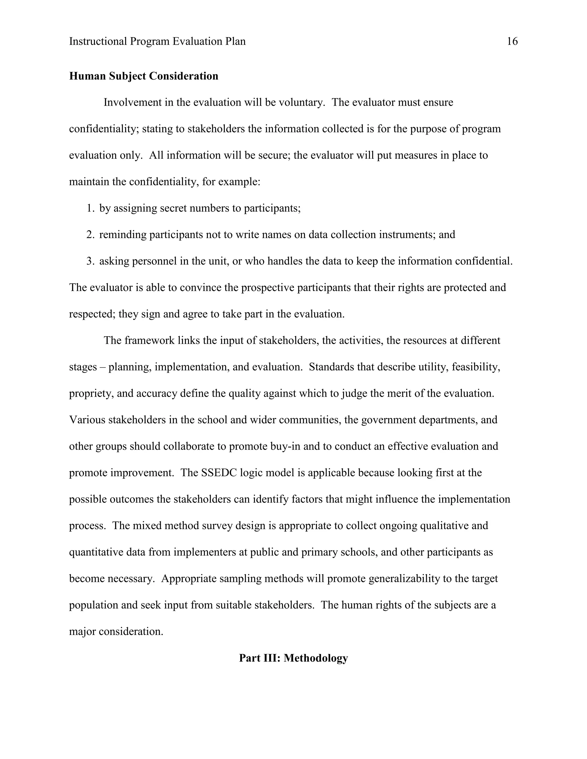 Instructional Program Evaluation Plan 16
Human Subject Consideration
Involvement in the evaluation will be voluntary. The evaluator must ensure
confidentiality; stating to stakeholders the information collected is for the purpose of program
evaluation only. All information will be secure; the evaluator will put measures in place to
maintain the confidentiality, for example:
1. by assigning secret numbers to participants;
2. reminding participants not to write names on data collection instruments; and
3. asking personnel in the unit, or who handles the data to keep the information confidential.
The evaluator is able to convince the prospective participants that their rights are protected and
respected; they sign and agree to take part in the evaluation.
The framework links the input of stakeholders, the activities, the resources at different
stages – planning, implementation, and evaluation. Standards that describe utility, feasibility,
propriety, and accuracy define the quality against which to judge the merit of the evaluation.
Various stakeholders in the school and wider communities, the government departments, and
other groups should collaborate to promote buy-in and to conduct an effective evaluation and
promote improvement. The SSEDC logic model is applicable because looking first at the
possible outcomes the stakeholders can identify factors that might influence the implementation
process. The mixed method survey design is appropriate to collect ongoing qualitative and
quantitative data from implementers at public and primary schools, and other participants as
become necessary. Appropriate sampling methods will promote generalizability to the target
population and seek input from suitable stakeholders. The human rights of the subjects are a
major consideration.
Part III: Methodology
 