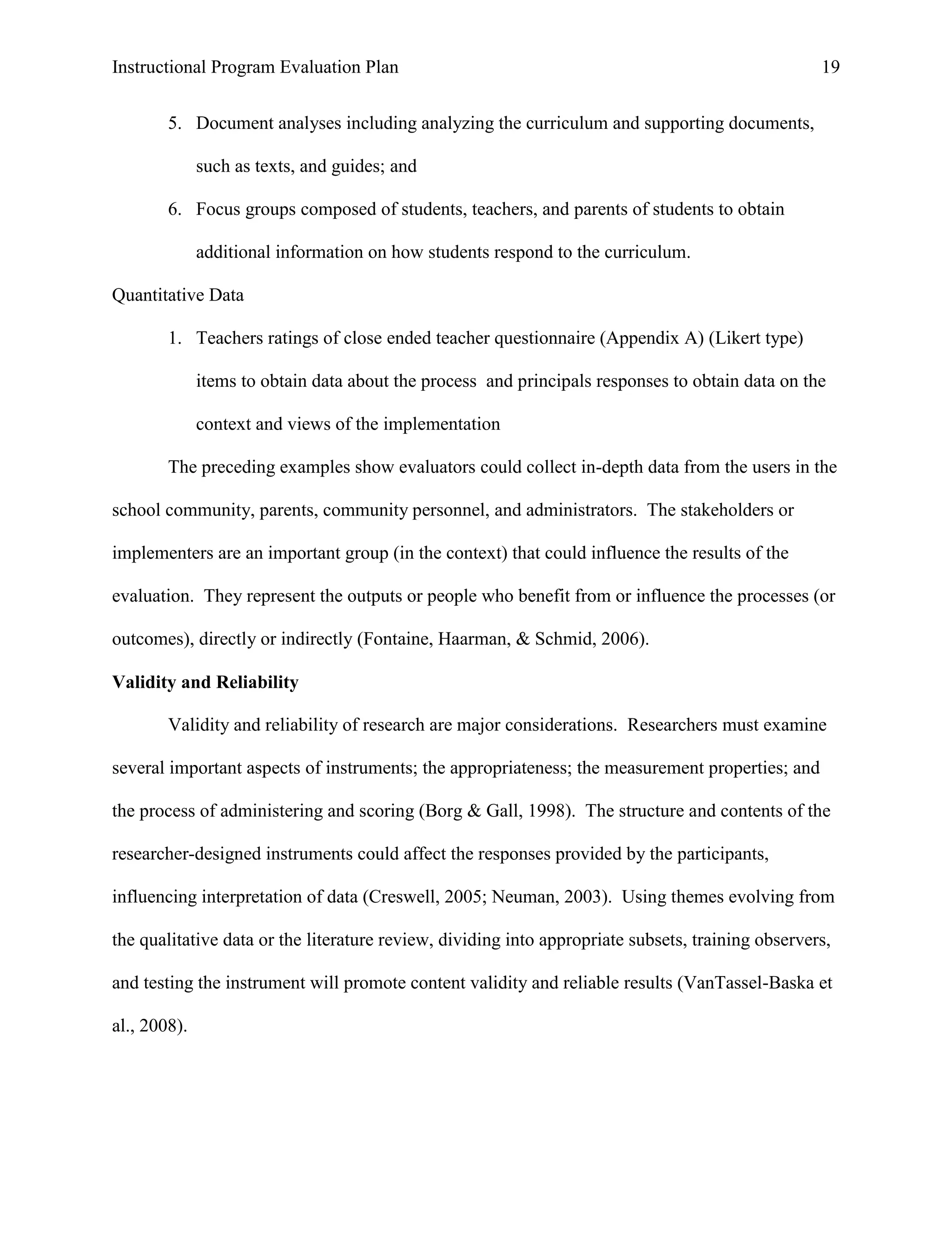 Instructional Program Evaluation Plan 19
5. Document analyses including analyzing the curriculum and supporting documents,
such as texts, and guides; and
6. Focus groups composed of students, teachers, and parents of students to obtain
additional information on how students respond to the curriculum.
Quantitative Data
1. Teachers ratings of close ended teacher questionnaire (Appendix A) (Likert type)
items to obtain data about the process and principals responses to obtain data on the
context and views of the implementation
The preceding examples show evaluators could collect in-depth data from the users in the
school community, parents, community personnel, and administrators. The stakeholders or
implementers are an important group (in the context) that could influence the results of the
evaluation. They represent the outputs or people who benefit from or influence the processes (or
outcomes), directly or indirectly (Fontaine, Haarman, & Schmid, 2006).
Validity and Reliability
Validity and reliability of research are major considerations. Researchers must examine
several important aspects of instruments; the appropriateness; the measurement properties; and
the process of administering and scoring (Borg & Gall, 1998). The structure and contents of the
researcher-designed instruments could affect the responses provided by the participants,
influencing interpretation of data (Creswell, 2005; Neuman, 2003). Using themes evolving from
the qualitative data or the literature review, dividing into appropriate subsets, training observers,
and testing the instrument will promote content validity and reliable results (VanTassel-Baska et
al., 2008).
 