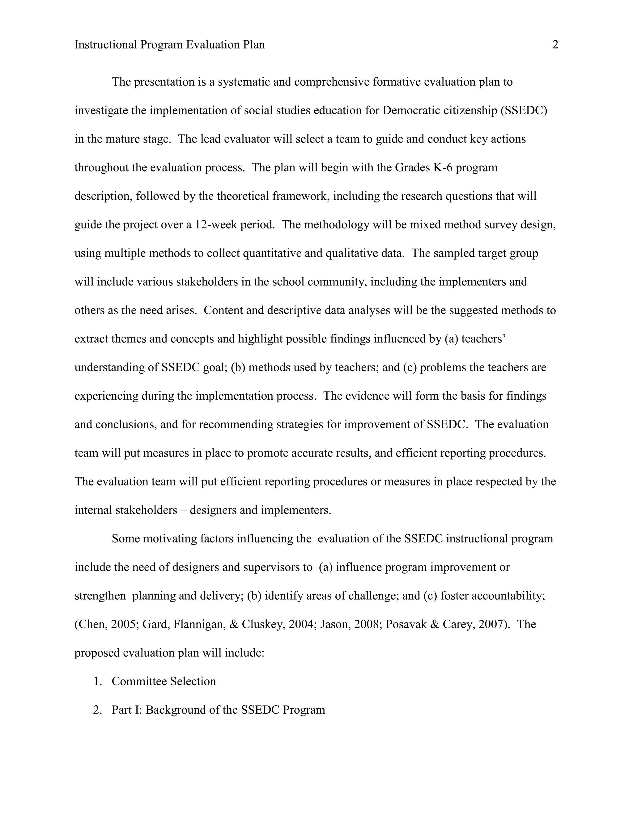 Instructional Program Evaluation Plan 2
The presentation is a systematic and comprehensive formative evaluation plan to
investigate the implementation of social studies education for Democratic citizenship (SSEDC)
in the mature stage. The lead evaluator will select a team to guide and conduct key actions
throughout the evaluation process. The plan will begin with the Grades K-6 program
description, followed by the theoretical framework, including the research questions that will
guide the project over a 12-week period. The methodology will be mixed method survey design,
using multiple methods to collect quantitative and qualitative data. The sampled target group
will include various stakeholders in the school community, including the implementers and
others as the need arises. Content and descriptive data analyses will be the suggested methods to
extract themes and concepts and highlight possible findings influenced by (a) teachers‟
understanding of SSEDC goal; (b) methods used by teachers; and (c) problems the teachers are
experiencing during the implementation process. The evidence will form the basis for findings
and conclusions, and for recommending strategies for improvement of SSEDC. The evaluation
team will put measures in place to promote accurate results, and efficient reporting procedures.
The evaluation team will put efficient reporting procedures or measures in place respected by the
internal stakeholders – designers and implementers.
Some motivating factors influencing the evaluation of the SSEDC instructional program
include the need of designers and supervisors to (a) influence program improvement or
strengthen planning and delivery; (b) identify areas of challenge; and (c) foster accountability;
(Chen, 2005; Gard, Flannigan, & Cluskey, 2004; Jason, 2008; Posavak & Carey, 2007). The
proposed evaluation plan will include:
1. Committee Selection
2. Part I: Background of the SSEDC Program
 