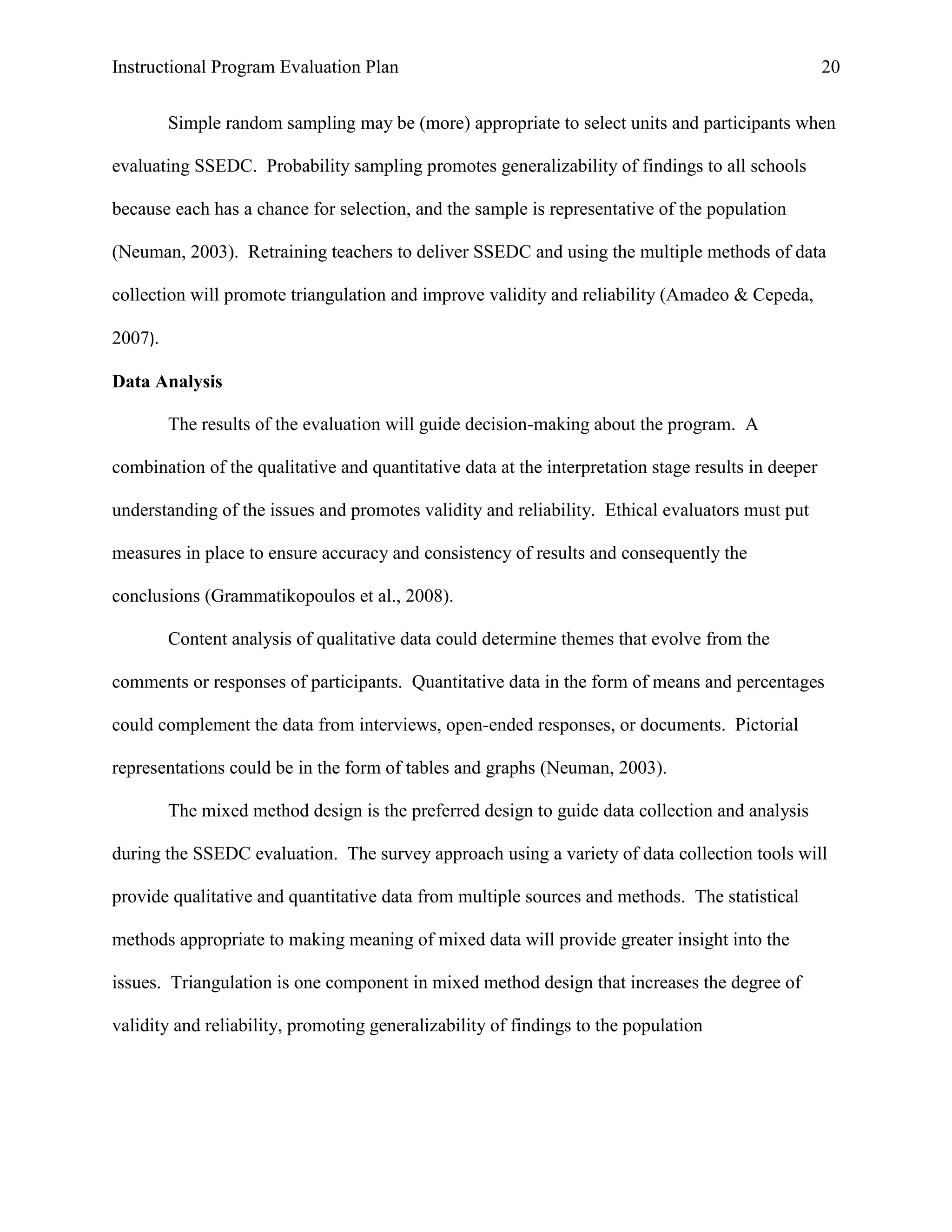 Instructional Program Evaluation Plan 20
Simple random sampling may be (more) appropriate to select units and participants when
evaluating SSEDC. Probability sampling promotes generalizability of findings to all schools
because each has a chance for selection, and the sample is representative of the population
(Neuman, 2003). Retraining teachers to deliver SSEDC and using the multiple methods of data
collection will promote triangulation and improve validity and reliability (Amadeo & Cepeda,
2007).
Data Analysis
The results of the evaluation will guide decision-making about the program. A
combination of the qualitative and quantitative data at the interpretation stage results in deeper
understanding of the issues and promotes validity and reliability. Ethical evaluators must put
measures in place to ensure accuracy and consistency of results and consequently the
conclusions (Grammatikopoulos et al., 2008).
Content analysis of qualitative data could determine themes that evolve from the
comments or responses of participants. Quantitative data in the form of means and percentages
could complement the data from interviews, open-ended responses, or documents. Pictorial
representations could be in the form of tables and graphs (Neuman, 2003).
The mixed method design is the preferred design to guide data collection and analysis
during the SSEDC evaluation. The survey approach using a variety of data collection tools will
provide qualitative and quantitative data from multiple sources and methods. The statistical
methods appropriate to making meaning of mixed data will provide greater insight into the
issues. Triangulation is one component in mixed method design that increases the degree of
validity and reliability, promoting generalizability of findings to the population
 