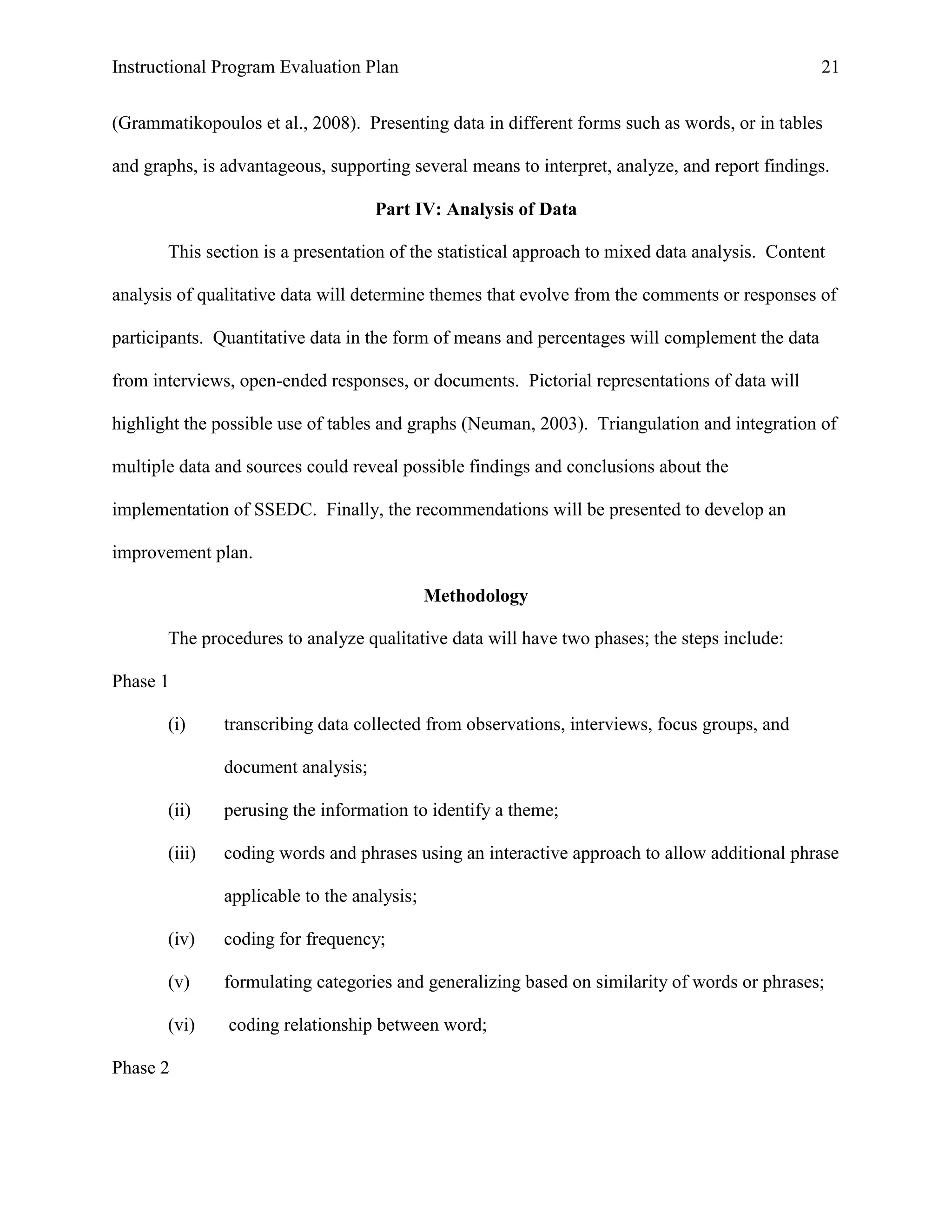 Instructional Program Evaluation Plan 21
(Grammatikopoulos et al., 2008). Presenting data in different forms such as words, or in tables
and graphs, is advantageous, supporting several means to interpret, analyze, and report findings.
Part IV: Analysis of Data
This section is a presentation of the statistical approach to mixed data analysis. Content
analysis of qualitative data will determine themes that evolve from the comments or responses of
participants. Quantitative data in the form of means and percentages will complement the data
from interviews, open-ended responses, or documents. Pictorial representations of data will
highlight the possible use of tables and graphs (Neuman, 2003). Triangulation and integration of
multiple data and sources could reveal possible findings and conclusions about the
implementation of SSEDC. Finally, the recommendations will be presented to develop an
improvement plan.
Methodology
The procedures to analyze qualitative data will have two phases; the steps include:
Phase 1
(i) transcribing data collected from observations, interviews, focus groups, and
document analysis;
(ii) perusing the information to identify a theme;
(iii) coding words and phrases using an interactive approach to allow additional phrase
applicable to the analysis;
(iv) coding for frequency;
(v) formulating categories and generalizing based on similarity of words or phrases;
(vi) coding relationship between word;
Phase 2
 