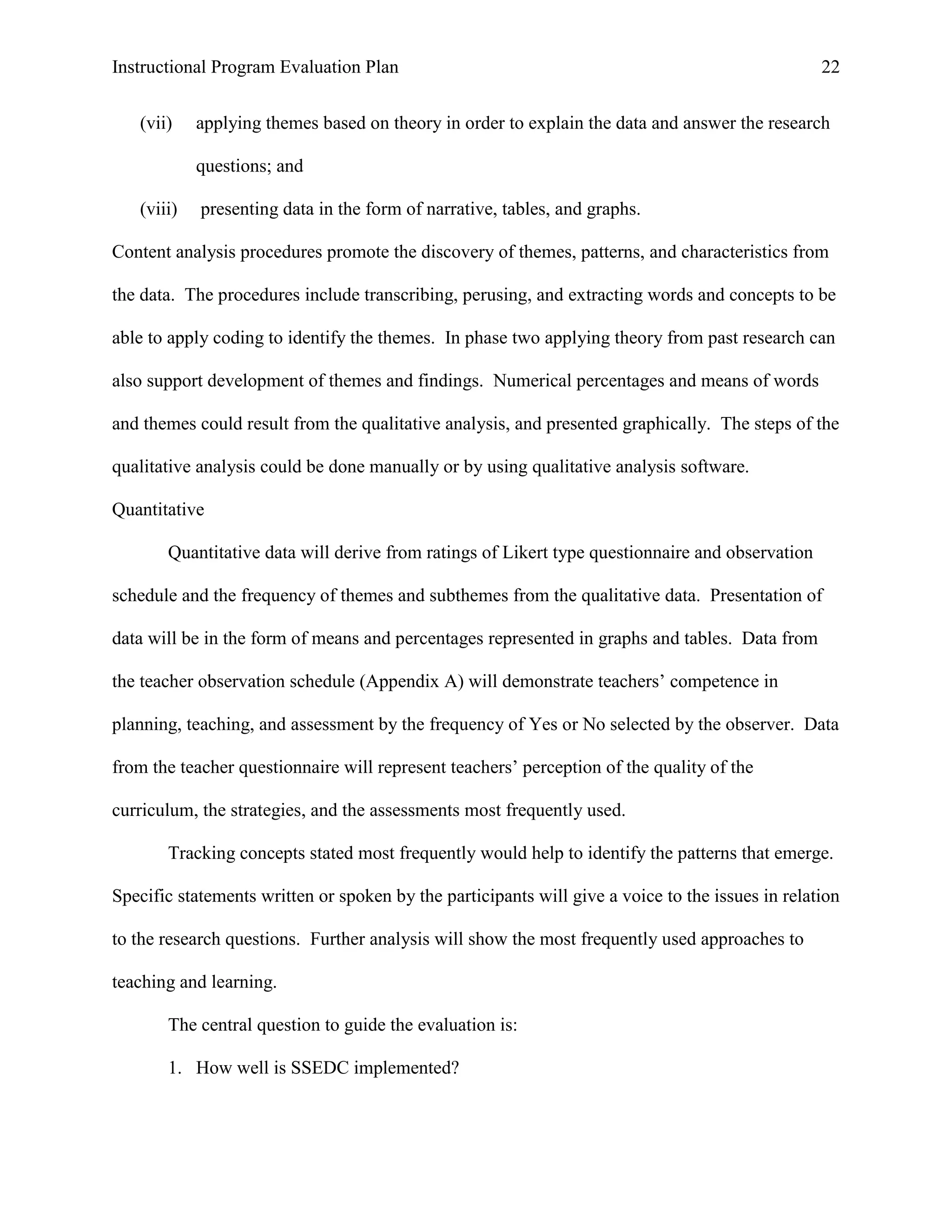 Instructional Program Evaluation Plan 22
(vii) applying themes based on theory in order to explain the data and answer the research
questions; and
(viii) presenting data in the form of narrative, tables, and graphs.
Content analysis procedures promote the discovery of themes, patterns, and characteristics from
the data. The procedures include transcribing, perusing, and extracting words and concepts to be
able to apply coding to identify the themes. In phase two applying theory from past research can
also support development of themes and findings. Numerical percentages and means of words
and themes could result from the qualitative analysis, and presented graphically. The steps of the
qualitative analysis could be done manually or by using qualitative analysis software.
Quantitative
Quantitative data will derive from ratings of Likert type questionnaire and observation
schedule and the frequency of themes and subthemes from the qualitative data. Presentation of
data will be in the form of means and percentages represented in graphs and tables. Data from
the teacher observation schedule (Appendix A) will demonstrate teachers‟ competence in
planning, teaching, and assessment by the frequency of Yes or No selected by the observer. Data
from the teacher questionnaire will represent teachers‟ perception of the quality of the
curriculum, the strategies, and the assessments most frequently used.
Tracking concepts stated most frequently would help to identify the patterns that emerge.
Specific statements written or spoken by the participants will give a voice to the issues in relation
to the research questions. Further analysis will show the most frequently used approaches to
teaching and learning.
The central question to guide the evaluation is:
1. How well is SSEDC implemented?
 