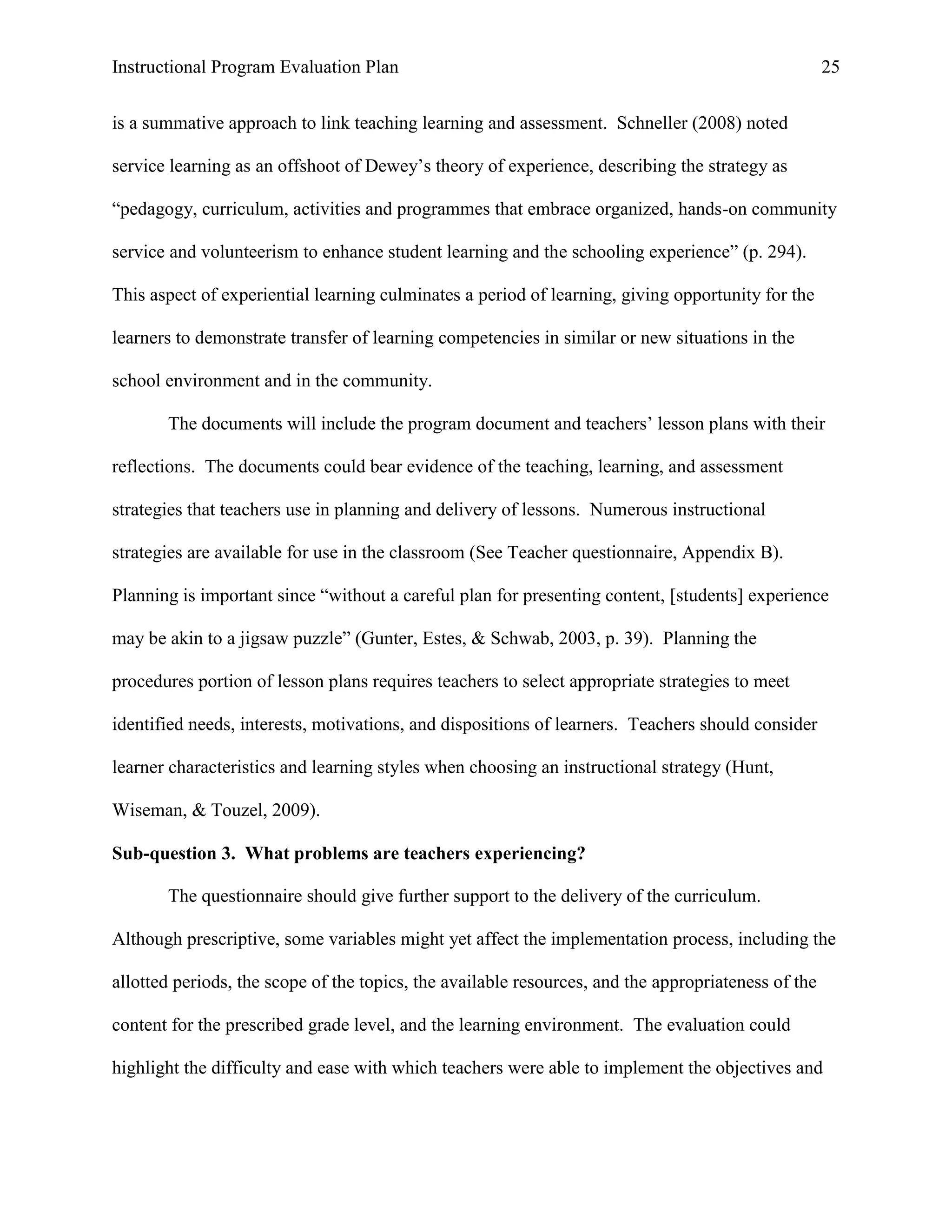 Instructional Program Evaluation Plan 25
is a summative approach to link teaching learning and assessment. Schneller (2008) noted
service learning as an offshoot of Dewey‟s theory of experience, describing the strategy as
“pedagogy, curriculum, activities and programmes that embrace organized, hands-on community
service and volunteerism to enhance student learning and the schooling experience” (p. 294).
This aspect of experiential learning culminates a period of learning, giving opportunity for the
learners to demonstrate transfer of learning competencies in similar or new situations in the
school environment and in the community.
The documents will include the program document and teachers‟ lesson plans with their
reflections. The documents could bear evidence of the teaching, learning, and assessment
strategies that teachers use in planning and delivery of lessons. Numerous instructional
strategies are available for use in the classroom (See Teacher questionnaire, Appendix B).
Planning is important since “without a careful plan for presenting content, [students] experience
may be akin to a jigsaw puzzle” (Gunter, Estes, & Schwab, 2003, p. 39). Planning the
procedures portion of lesson plans requires teachers to select appropriate strategies to meet
identified needs, interests, motivations, and dispositions of learners. Teachers should consider
learner characteristics and learning styles when choosing an instructional strategy (Hunt,
Wiseman, & Touzel, 2009).
Sub-question 3. What problems are teachers experiencing?
The questionnaire should give further support to the delivery of the curriculum.
Although prescriptive, some variables might yet affect the implementation process, including the
allotted periods, the scope of the topics, the available resources, and the appropriateness of the
content for the prescribed grade level, and the learning environment. The evaluation could
highlight the difficulty and ease with which teachers were able to implement the objectives and
 