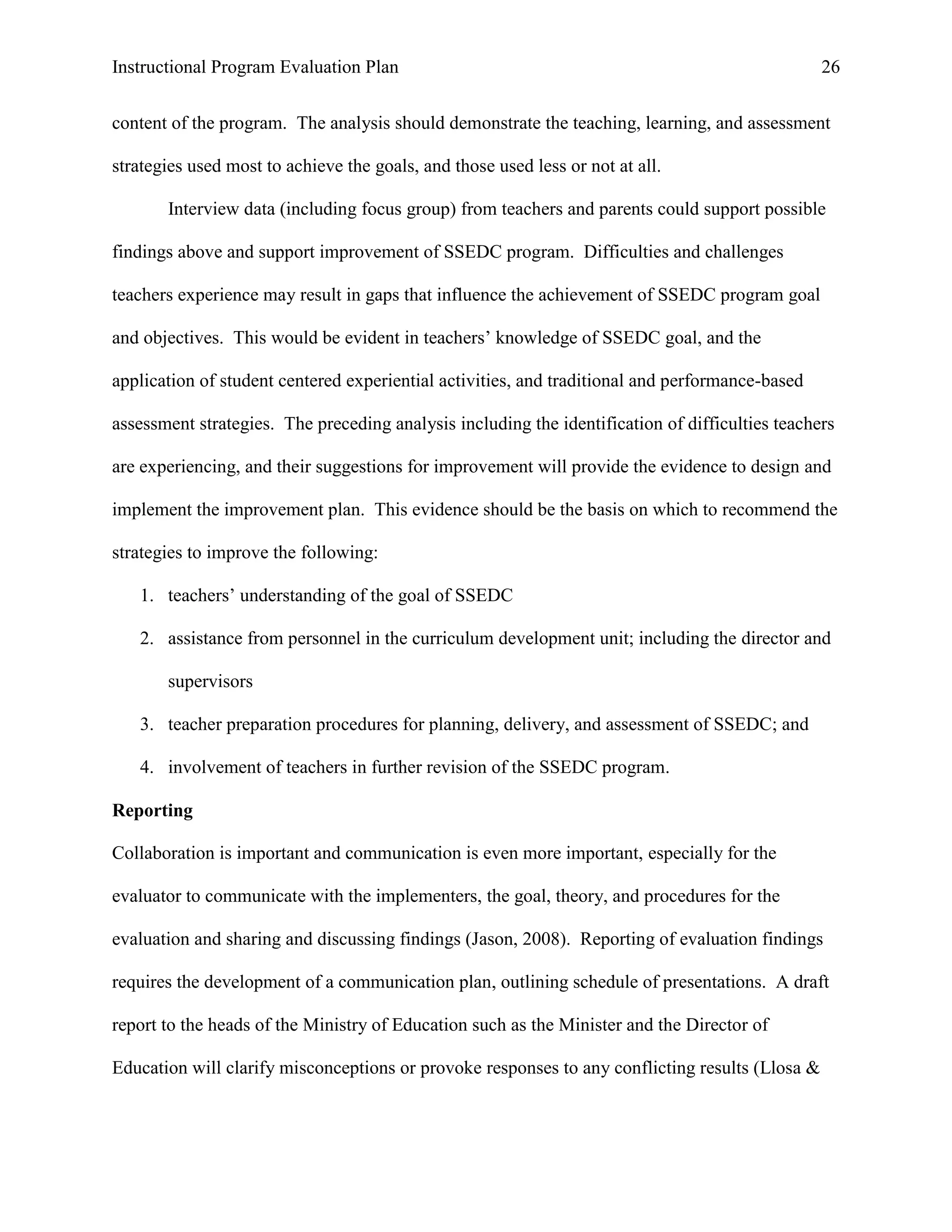 Instructional Program Evaluation Plan 26
content of the program. The analysis should demonstrate the teaching, learning, and assessment
strategies used most to achieve the goals, and those used less or not at all.
Interview data (including focus group) from teachers and parents could support possible
findings above and support improvement of SSEDC program. Difficulties and challenges
teachers experience may result in gaps that influence the achievement of SSEDC program goal
and objectives. This would be evident in teachers‟ knowledge of SSEDC goal, and the
application of student centered experiential activities, and traditional and performance-based
assessment strategies. The preceding analysis including the identification of difficulties teachers
are experiencing, and their suggestions for improvement will provide the evidence to design and
implement the improvement plan. This evidence should be the basis on which to recommend the
strategies to improve the following:
1. teachers‟ understanding of the goal of SSEDC
2. assistance from personnel in the curriculum development unit; including the director and
supervisors
3. teacher preparation procedures for planning, delivery, and assessment of SSEDC; and
4. involvement of teachers in further revision of the SSEDC program.
Reporting
Collaboration is important and communication is even more important, especially for the
evaluator to communicate with the implementers, the goal, theory, and procedures for the
evaluation and sharing and discussing findings (Jason, 2008). Reporting of evaluation findings
requires the development of a communication plan, outlining schedule of presentations. A draft
report to the heads of the Ministry of Education such as the Minister and the Director of
Education will clarify misconceptions or provoke responses to any conflicting results (Llosa &
 