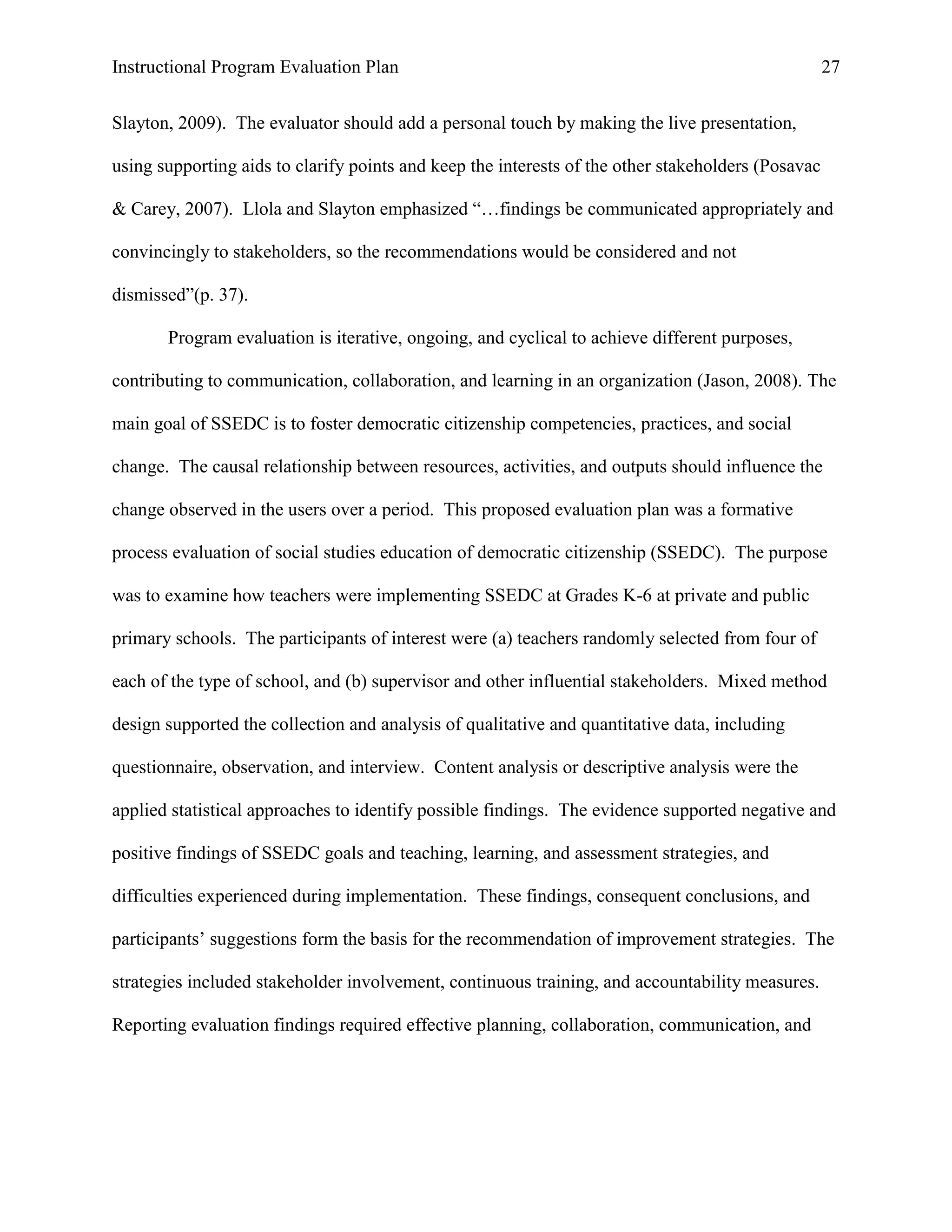 Instructional Program Evaluation Plan 27
Slayton, 2009). The evaluator should add a personal touch by making the live presentation,
using supporting aids to clarify points and keep the interests of the other stakeholders (Posavac
& Carey, 2007). Llola and Slayton emphasized “…findings be communicated appropriately and
convincingly to stakeholders, so the recommendations would be considered and not
dismissed”(p. 37).
Program evaluation is iterative, ongoing, and cyclical to achieve different purposes,
contributing to communication, collaboration, and learning in an organization (Jason, 2008). The
main goal of SSEDC is to foster democratic citizenship competencies, practices, and social
change. The causal relationship between resources, activities, and outputs should influence the
change observed in the users over a period. This proposed evaluation plan was a formative
process evaluation of social studies education of democratic citizenship (SSEDC). The purpose
was to examine how teachers were implementing SSEDC at Grades K-6 at private and public
primary schools. The participants of interest were (a) teachers randomly selected from four of
each of the type of school, and (b) supervisor and other influential stakeholders. Mixed method
design supported the collection and analysis of qualitative and quantitative data, including
questionnaire, observation, and interview. Content analysis or descriptive analysis were the
applied statistical approaches to identify possible findings. The evidence supported negative and
positive findings of SSEDC goals and teaching, learning, and assessment strategies, and
difficulties experienced during implementation. These findings, consequent conclusions, and
participants‟ suggestions form the basis for the recommendation of improvement strategies. The
strategies included stakeholder involvement, continuous training, and accountability measures.
Reporting evaluation findings required effective planning, collaboration, communication, and
 