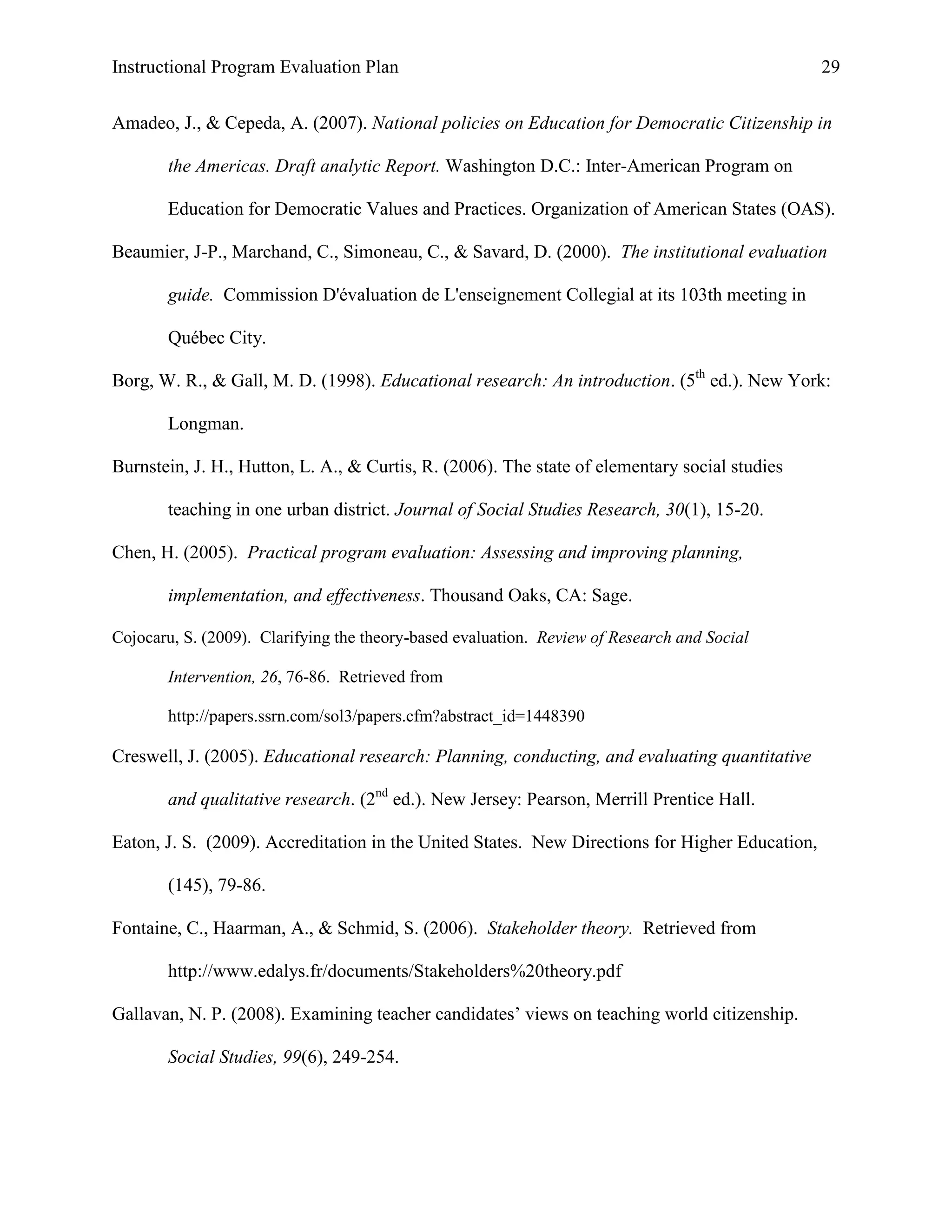 Instructional Program Evaluation Plan 29
Amadeo, J., & Cepeda, A. (2007). National policies on Education for Democratic Citizenship in
the Americas. Draft analytic Report. Washington D.C.: Inter-American Program on
Education for Democratic Values and Practices. Organization of American States (OAS).
Beaumier, J-P., Marchand, C., Simoneau, C., & Savard, D. (2000). The institutional evaluation
guide. Commission D'évaluation de L'enseignement Collegial at its 103th meeting in
Québec City.
Borg, W. R., & Gall, M. D. (1998). Educational research: An introduction. (5th
ed.). New York:
Longman.
Burnstein, J. H., Hutton, L. A., & Curtis, R. (2006). The state of elementary social studies
teaching in one urban district. Journal of Social Studies Research, 30(1), 15-20.
Chen, H. (2005). Practical program evaluation: Assessing and improving planning,
implementation, and effectiveness. Thousand Oaks, CA: Sage.
Cojocaru, S. (2009). Clarifying the theory-based evaluation. Review of Research and Social
Intervention, 26, 76-86. Retrieved from
http://papers.ssrn.com/sol3/papers.cfm?abstract_id=1448390
Creswell, J. (2005). Educational research: Planning, conducting, and evaluating quantitative
and qualitative research. (2nd
ed.). New Jersey: Pearson, Merrill Prentice Hall.
Eaton, J. S. (2009). Accreditation in the United States. New Directions for Higher Education,
(145), 79-86.
Fontaine, C., Haarman, A., & Schmid, S. (2006). Stakeholder theory. Retrieved from
http://www.edalys.fr/documents/Stakeholders%20theory.pdf
Gallavan, N. P. (2008). Examining teacher candidates‟ views on teaching world citizenship.
Social Studies, 99(6), 249-254.
 