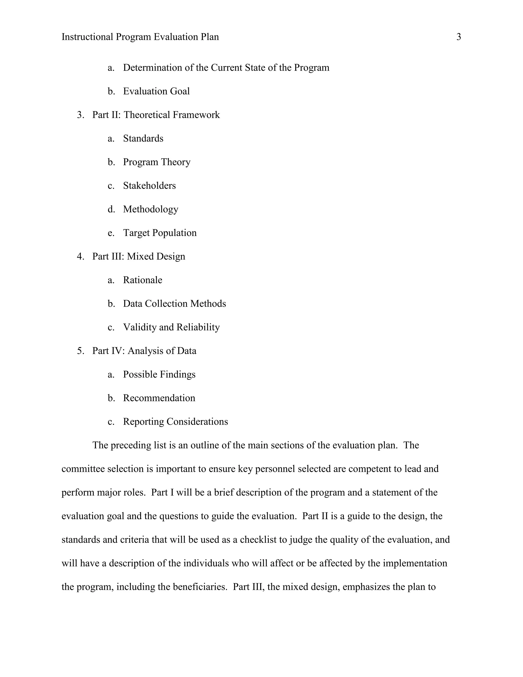 Instructional Program Evaluation Plan 3
a. Determination of the Current State of the Program
b. Evaluation Goal
3. Part II: Theoretical Framework
a. Standards
b. Program Theory
c. Stakeholders
d. Methodology
e. Target Population
4. Part III: Mixed Design
a. Rationale
b. Data Collection Methods
c. Validity and Reliability
5. Part IV: Analysis of Data
a. Possible Findings
b. Recommendation
c. Reporting Considerations
The preceding list is an outline of the main sections of the evaluation plan. The
committee selection is important to ensure key personnel selected are competent to lead and
perform major roles. Part I will be a brief description of the program and a statement of the
evaluation goal and the questions to guide the evaluation. Part II is a guide to the design, the
standards and criteria that will be used as a checklist to judge the quality of the evaluation, and
will have a description of the individuals who will affect or be affected by the implementation
the program, including the beneficiaries. Part III, the mixed design, emphasizes the plan to
 