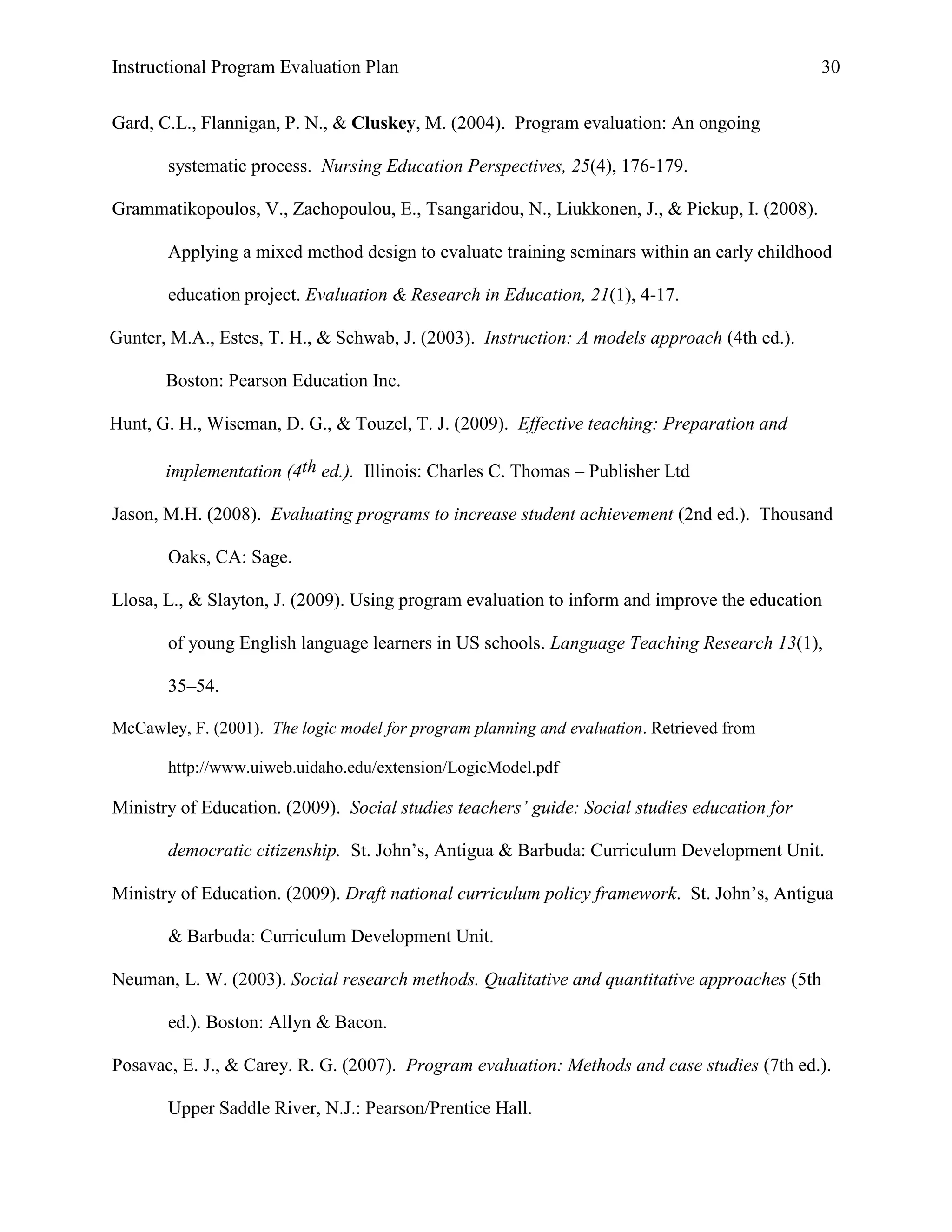 Instructional Program Evaluation Plan 30
Gard, C.L., Flannigan, P. N., & Cluskey, M. (2004). Program evaluation: An ongoing
systematic process. Nursing Education Perspectives, 25(4), 176-179.
Grammatikopoulos, V., Zachopoulou, E., Tsangaridou, N., Liukkonen, J., & Pickup, I. (2008).
Applying a mixed method design to evaluate training seminars within an early childhood
education project. Evaluation & Research in Education, 21(1), 4-17.
Gunter, M.A., Estes, T. H., & Schwab, J. (2003). Instruction: A models approach (4th ed.).
Boston: Pearson Education Inc.
Hunt, G. H., Wiseman, D. G., & Touzel, T. J. (2009). Effective teaching: Preparation and
implementation (4th ed.). Illinois: Charles C. Thomas – Publisher Ltd
Jason, M.H. (2008). Evaluating programs to increase student achievement (2nd ed.). Thousand
Oaks, CA: Sage.
Llosa, L., & Slayton, J. (2009). Using program evaluation to inform and improve the education
of young English language learners in US schools. Language Teaching Research 13(1),
35–54.
McCawley, F. (2001). The logic model for program planning and evaluation. Retrieved from
http://www.uiweb.uidaho.edu/extension/LogicModel.pdf
Ministry of Education. (2009). Social studies teachers’ guide: Social studies education for
democratic citizenship. St. John‟s, Antigua & Barbuda: Curriculum Development Unit.
Ministry of Education. (2009). Draft national curriculum policy framework. St. John‟s, Antigua
& Barbuda: Curriculum Development Unit.
Neuman, L. W. (2003). Social research methods. Qualitative and quantitative approaches (5th
ed.). Boston: Allyn & Bacon.
Posavac, E. J., & Carey. R. G. (2007). Program evaluation: Methods and case studies (7th ed.).
Upper Saddle River, N.J.: Pearson/Prentice Hall.
 