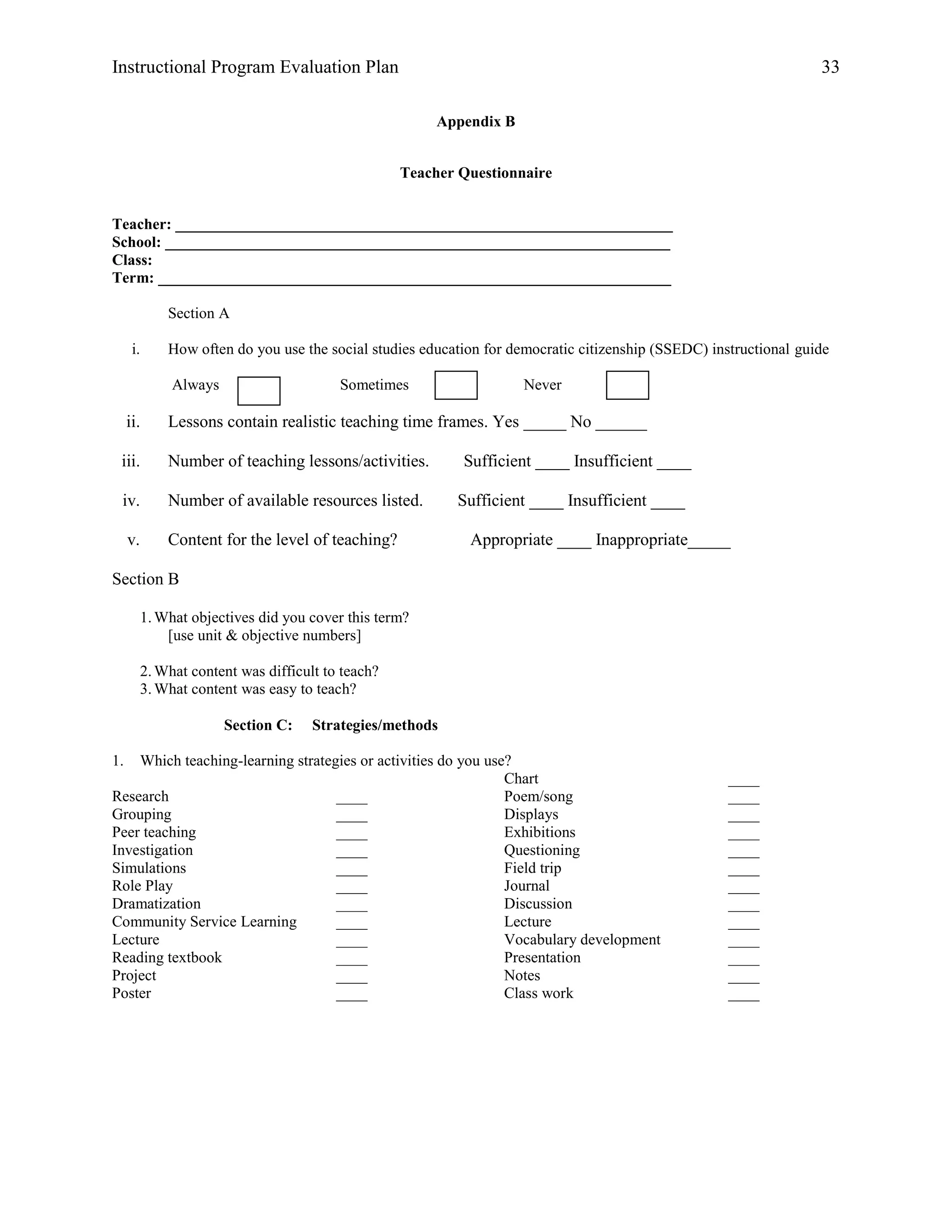 Instructional Program Evaluation Plan 33
Appendix B
Teacher Questionnaire
Teacher: ________________________________________________________________
School: _________________________________________________________________
Class:
Term: __________________________________________________________________
Section A
i. How often do you use the social studies education for democratic citizenship (SSEDC) instructional guide
Always Sometimes Never
ii. Lessons contain realistic teaching time frames. Yes _____ No ______
iii. Number of teaching lessons/activities. Sufficient ____ Insufficient ____
iv. Number of available resources listed. Sufficient ____ Insufficient ____
v. Content for the level of teaching? Appropriate ____ Inappropriate_____
Section B
1.What objectives did you cover this term?
[use unit & objective numbers]
2.What content was difficult to teach?
3.What content was easy to teach?
Section C: Strategies/methods
1. Which teaching-learning strategies or activities do you use?
Research ____
Grouping ____
Peer teaching ____
Investigation ____
Simulations ____
Role Play ____
Dramatization ____
Community Service Learning ____
Lecture ____
Reading textbook ____
Project ____
Poster ____
Chart ____
Poem/song ____
Displays ____
Exhibitions ____
Questioning ____
Field trip ____
Journal ____
Discussion ____
Lecture ____
Vocabulary development ____
Presentation ____
Notes ____
Class work ____
 