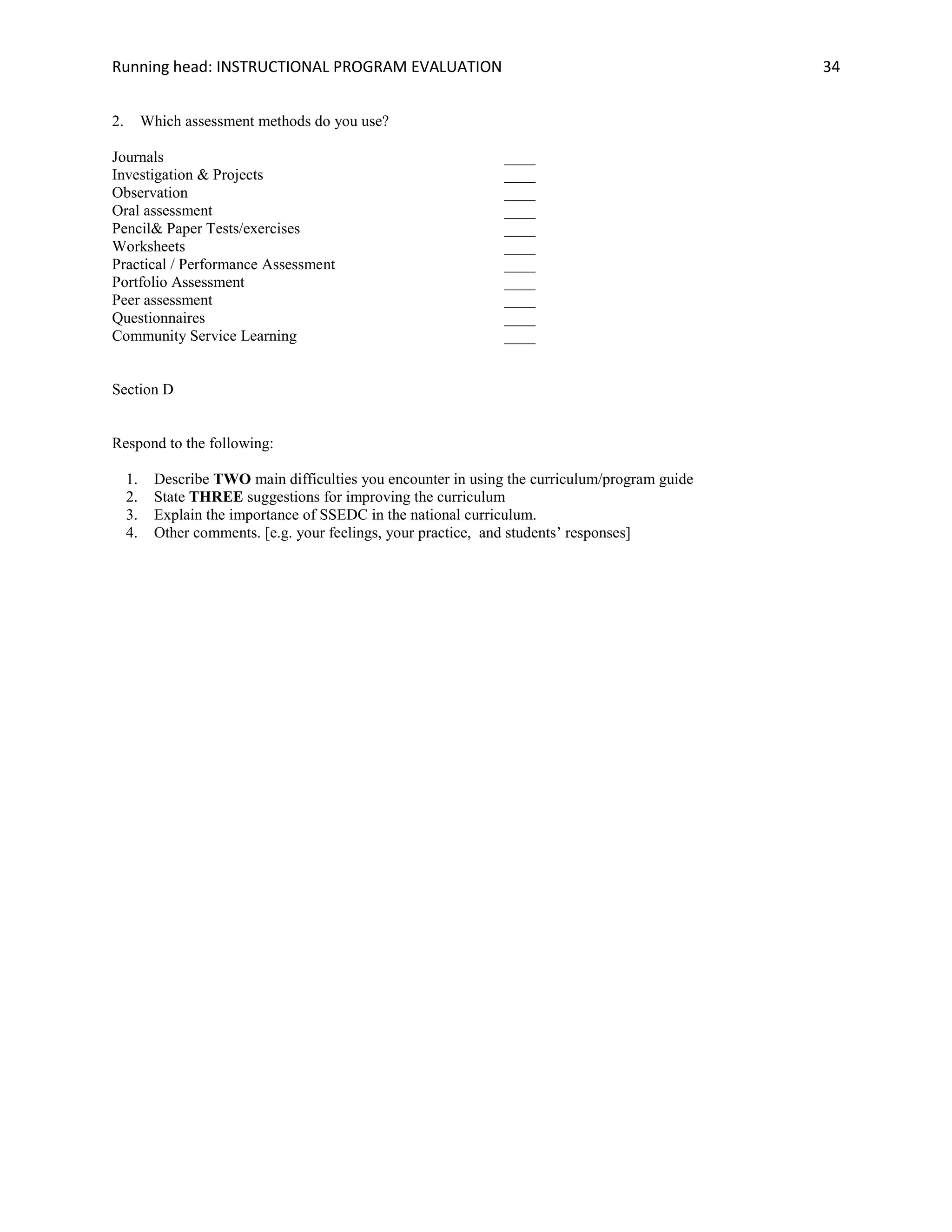 Running head: INSTRUCTIONAL PROGRAM EVALUATION 34
2. Which assessment methods do you use?
Journals ____
Investigation & Projects ____
Observation ____
Oral assessment ____
Pencil& Paper Tests/exercises ____
Worksheets ____
Practical / Performance Assessment ____
Portfolio Assessment ____
Peer assessment ____
Questionnaires ____
Community Service Learning ____
Section D
Respond to the following:
1. Describe TWO main difficulties you encounter in using the curriculum/program guide
2. State THREE suggestions for improving the curriculum
3. Explain the importance of SSEDC in the national curriculum.
4. Other comments. [e.g. your feelings, your practice, and students‟ responses]
 
