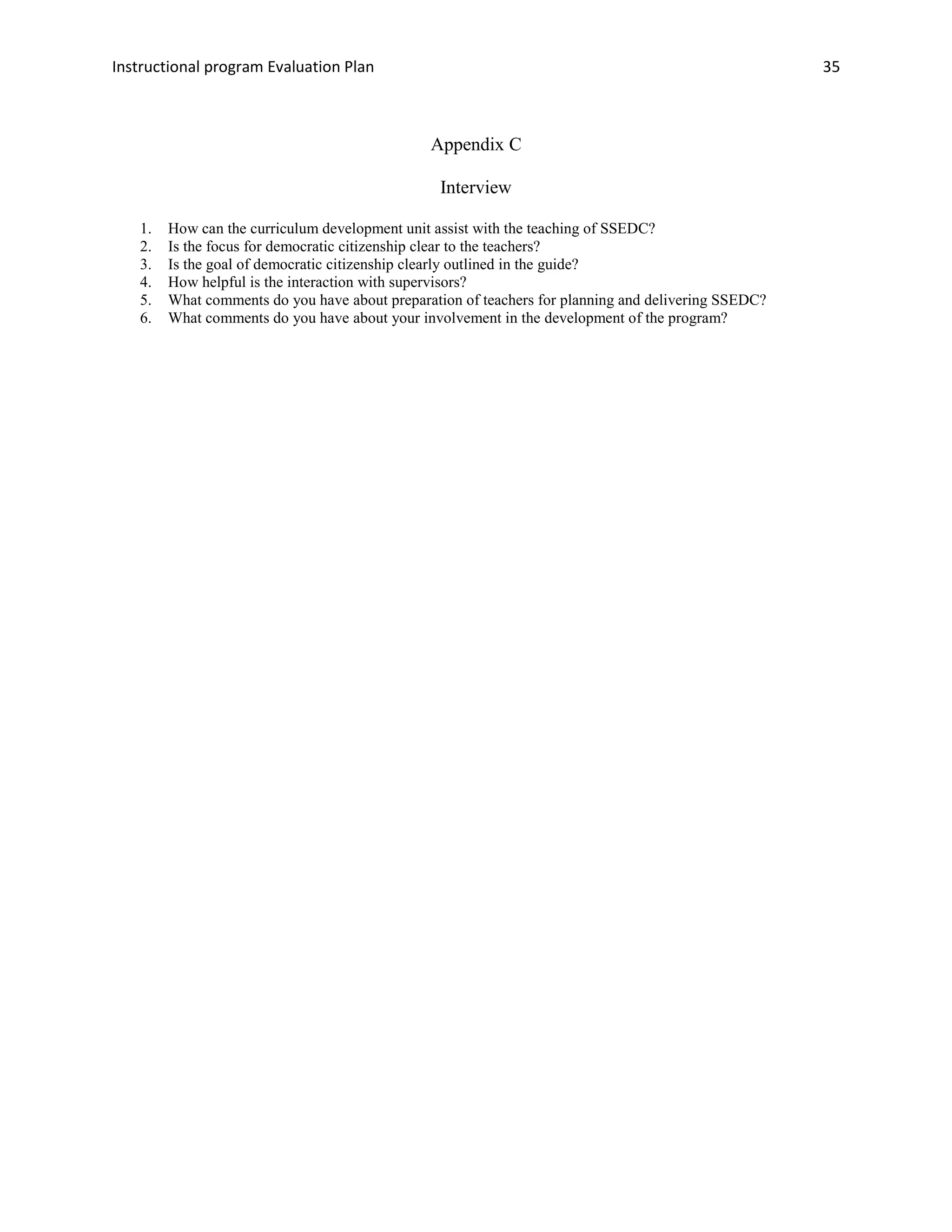 Instructional program Evaluation Plan 35
Appendix C
Interview
1. How can the curriculum development unit assist with the teaching of SSEDC?
2. Is the focus for democratic citizenship clear to the teachers?
3. Is the goal of democratic citizenship clearly outlined in the guide?
4. How helpful is the interaction with supervisors?
5. What comments do you have about preparation of teachers for planning and delivering SSEDC?
6. What comments do you have about your involvement in the development of the program?
 