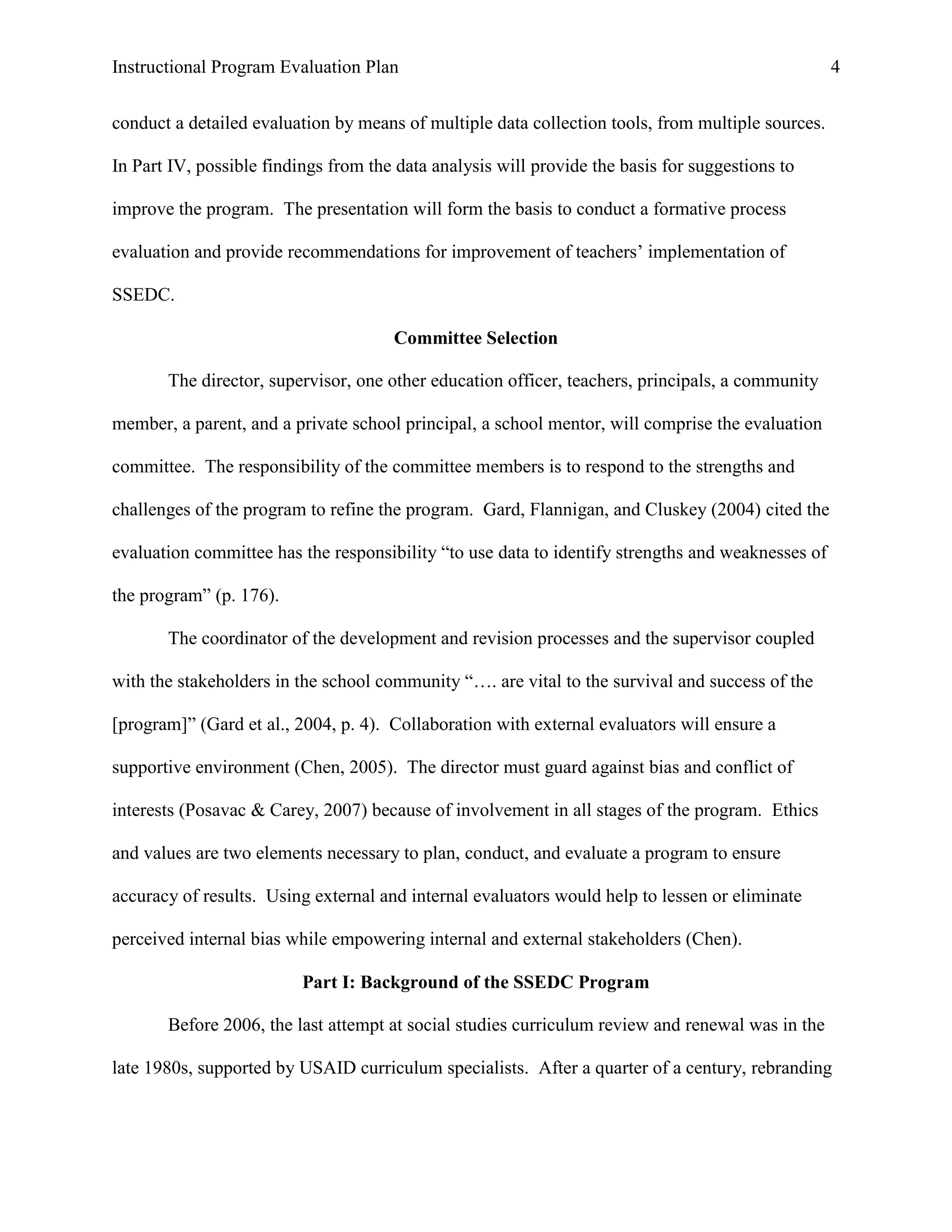 Instructional Program Evaluation Plan 4
conduct a detailed evaluation by means of multiple data collection tools, from multiple sources.
In Part IV, possible findings from the data analysis will provide the basis for suggestions to
improve the program. The presentation will form the basis to conduct a formative process
evaluation and provide recommendations for improvement of teachers‟ implementation of
SSEDC.
Committee Selection
The director, supervisor, one other education officer, teachers, principals, a community
member, a parent, and a private school principal, a school mentor, will comprise the evaluation
committee. The responsibility of the committee members is to respond to the strengths and
challenges of the program to refine the program. Gard, Flannigan, and Cluskey (2004) cited the
evaluation committee has the responsibility “to use data to identify strengths and weaknesses of
the program” (p. 176).
The coordinator of the development and revision processes and the supervisor coupled
with the stakeholders in the school community “…. are vital to the survival and success of the
[program]” (Gard et al., 2004, p. 4). Collaboration with external evaluators will ensure a
supportive environment (Chen, 2005). The director must guard against bias and conflict of
interests (Posavac & Carey, 2007) because of involvement in all stages of the program. Ethics
and values are two elements necessary to plan, conduct, and evaluate a program to ensure
accuracy of results. Using external and internal evaluators would help to lessen or eliminate
perceived internal bias while empowering internal and external stakeholders (Chen).
Part I: Background of the SSEDC Program
Before 2006, the last attempt at social studies curriculum review and renewal was in the
late 1980s, supported by USAID curriculum specialists. After a quarter of a century, rebranding
 
