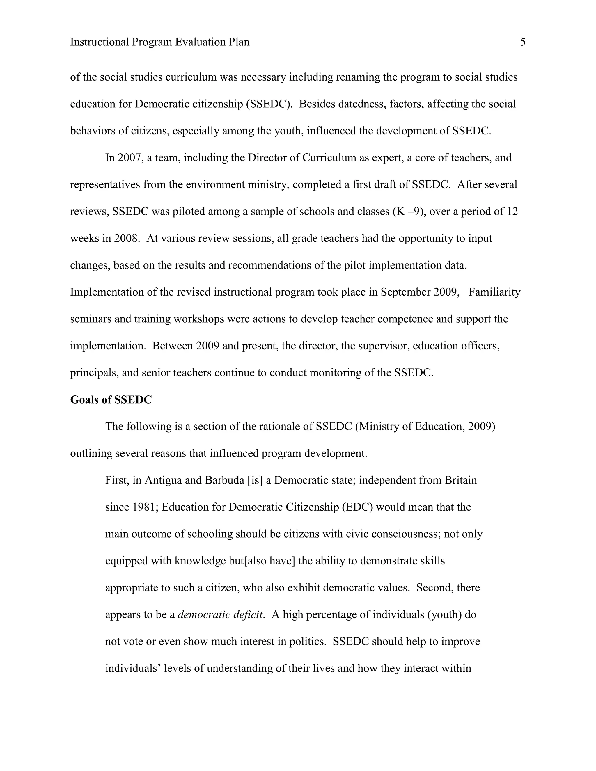 Instructional Program Evaluation Plan 5
of the social studies curriculum was necessary including renaming the program to social studies
education for Democratic citizenship (SSEDC). Besides datedness, factors, affecting the social
behaviors of citizens, especially among the youth, influenced the development of SSEDC.
In 2007, a team, including the Director of Curriculum as expert, a core of teachers, and
representatives from the environment ministry, completed a first draft of SSEDC. After several
reviews, SSEDC was piloted among a sample of schools and classes (K –9), over a period of 12
weeks in 2008. At various review sessions, all grade teachers had the opportunity to input
changes, based on the results and recommendations of the pilot implementation data.
Implementation of the revised instructional program took place in September 2009, Familiarity
seminars and training workshops were actions to develop teacher competence and support the
implementation. Between 2009 and present, the director, the supervisor, education officers,
principals, and senior teachers continue to conduct monitoring of the SSEDC.
Goals of SSEDC
The following is a section of the rationale of SSEDC (Ministry of Education, 2009)
outlining several reasons that influenced program development.
First, in Antigua and Barbuda [is] a Democratic state; independent from Britain
since 1981; Education for Democratic Citizenship (EDC) would mean that the
main outcome of schooling should be citizens with civic consciousness; not only
equipped with knowledge but[also have] the ability to demonstrate skills
appropriate to such a citizen, who also exhibit democratic values. Second, there
appears to be a democratic deficit. A high percentage of individuals (youth) do
not vote or even show much interest in politics. SSEDC should help to improve
individuals‟ levels of understanding of their lives and how they interact within
 