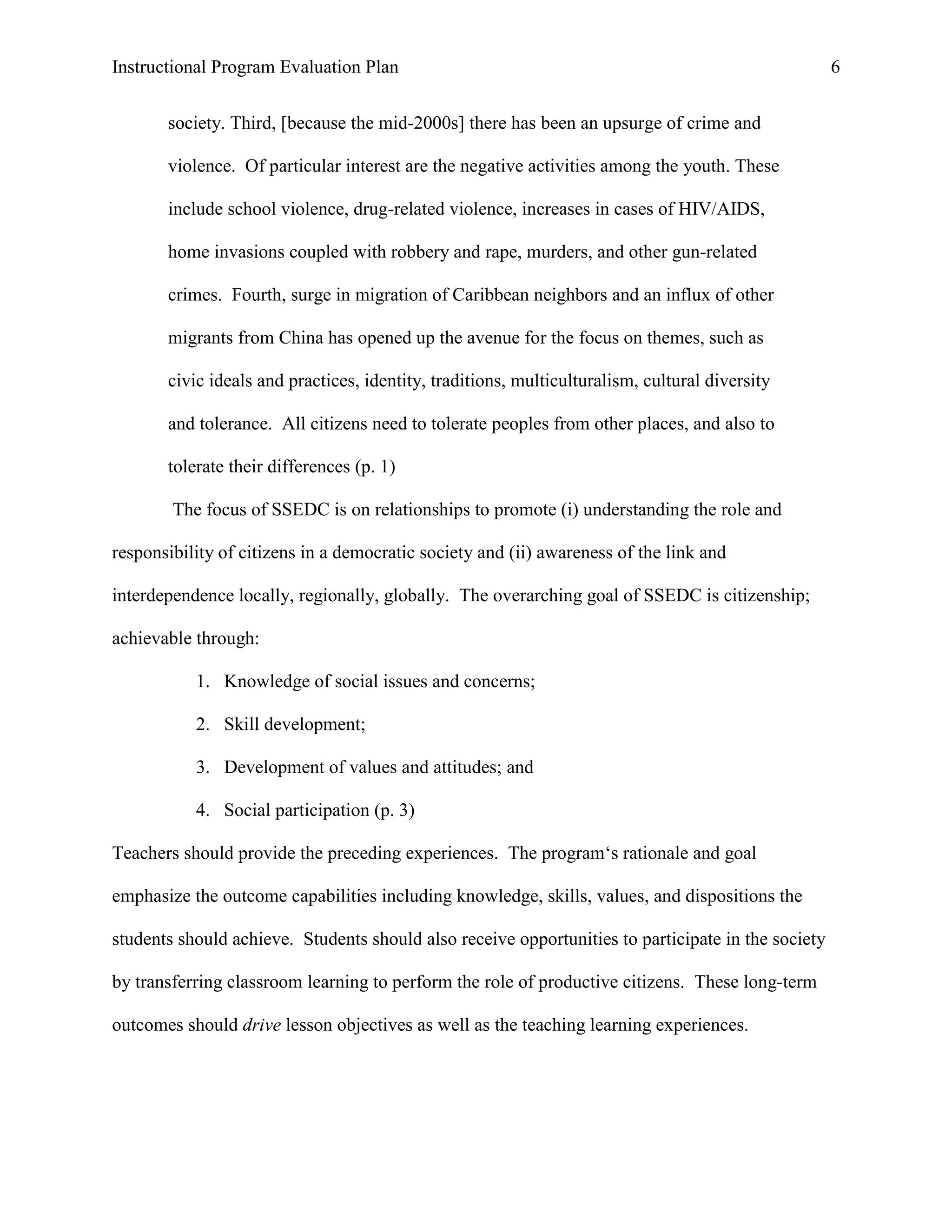 Instructional Program Evaluation Plan 6
society. Third, [because the mid-2000s] there has been an upsurge of crime and
violence. Of particular interest are the negative activities among the youth. These
include school violence, drug-related violence, increases in cases of HIV/AIDS,
home invasions coupled with robbery and rape, murders, and other gun-related
crimes. Fourth, surge in migration of Caribbean neighbors and an influx of other
migrants from China has opened up the avenue for the focus on themes, such as
civic ideals and practices, identity, traditions, multiculturalism, cultural diversity
and tolerance. All citizens need to tolerate peoples from other places, and also to
tolerate their differences (p. 1)
The focus of SSEDC is on relationships to promote (i) understanding the role and
responsibility of citizens in a democratic society and (ii) awareness of the link and
interdependence locally, regionally, globally. The overarching goal of SSEDC is citizenship;
achievable through:
1. Knowledge of social issues and concerns;
2. Skill development;
3. Development of values and attitudes; and
4. Social participation (p. 3)
Teachers should provide the preceding experiences. The program„s rationale and goal
emphasize the outcome capabilities including knowledge, skills, values, and dispositions the
students should achieve. Students should also receive opportunities to participate in the society
by transferring classroom learning to perform the role of productive citizens. These long-term
outcomes should drive lesson objectives as well as the teaching learning experiences.
 