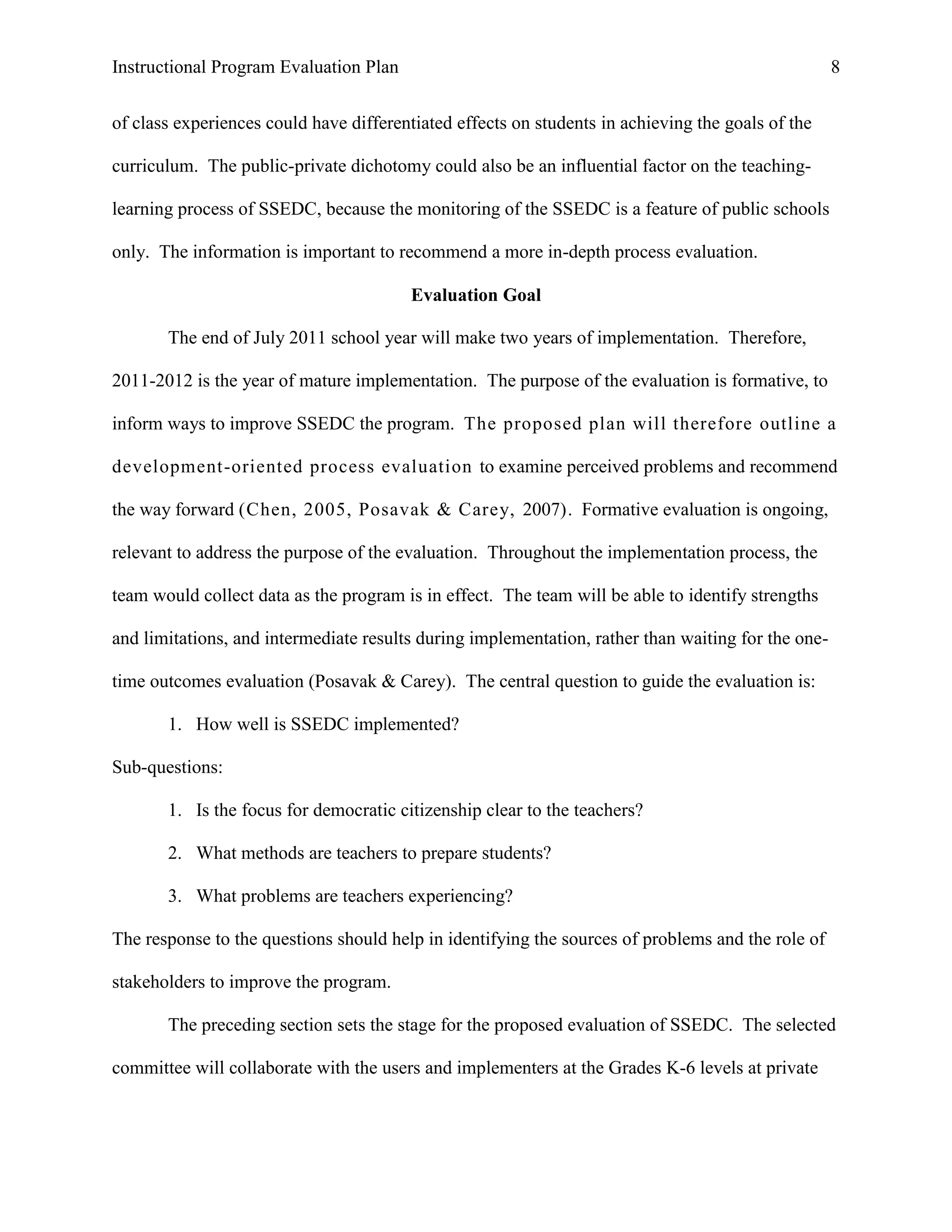 Instructional Program Evaluation Plan 8
of class experiences could have differentiated effects on students in achieving the goals of the
curriculum. The public-private dichotomy could also be an influential factor on the teaching-
learning process of SSEDC, because the monitoring of the SSEDC is a feature of public schools
only. The information is important to recommend a more in-depth process evaluation.
Evaluation Goal
The end of July 2011 school year will make two years of implementation. Therefore,
2011-2012 is the year of mature implementation. The purpose of the evaluation is formative, to
inform ways to improve SSEDC the program. The proposed plan will therefore outline a
development-oriented process evaluation to examine perceived problems and recommend
the way forward (Chen, 2005, Posavak & Carey, 2007). Formative evaluation is ongoing,
relevant to address the purpose of the evaluation. Throughout the implementation process, the
team would collect data as the program is in effect. The team will be able to identify strengths
and limitations, and intermediate results during implementation, rather than waiting for the one-
time outcomes evaluation (Posavak & Carey). The central question to guide the evaluation is:
1. How well is SSEDC implemented?
Sub-questions:
1. Is the focus for democratic citizenship clear to the teachers?
2. What methods are teachers to prepare students?
3. What problems are teachers experiencing?
The response to the questions should help in identifying the sources of problems and the role of
stakeholders to improve the program.
The preceding section sets the stage for the proposed evaluation of SSEDC. The selected
committee will collaborate with the users and implementers at the Grades K-6 levels at private
 