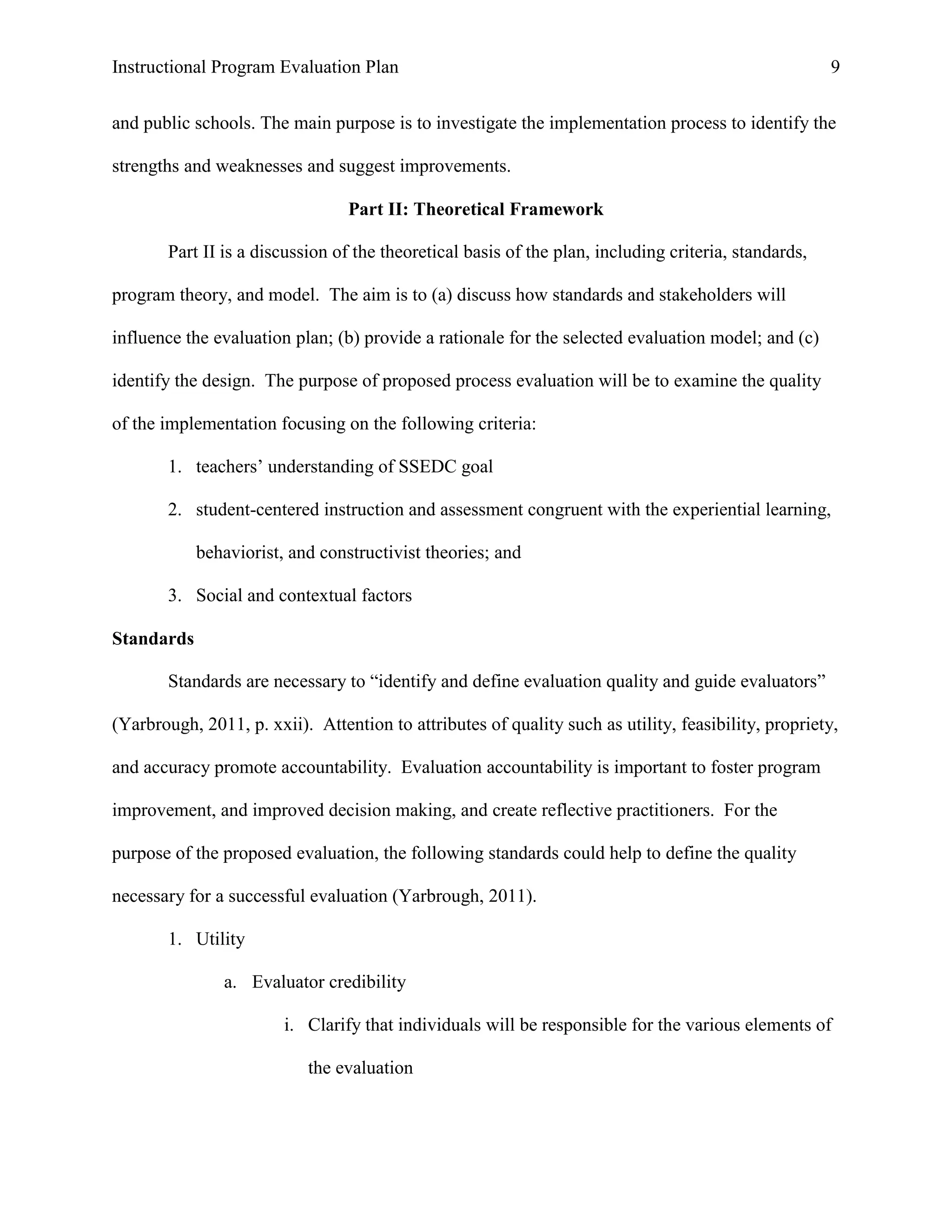 Instructional Program Evaluation Plan 9
and public schools. The main purpose is to investigate the implementation process to identify the
strengths and weaknesses and suggest improvements.
Part II: Theoretical Framework
Part II is a discussion of the theoretical basis of the plan, including criteria, standards,
program theory, and model. The aim is to (a) discuss how standards and stakeholders will
influence the evaluation plan; (b) provide a rationale for the selected evaluation model; and (c)
identify the design. The purpose of proposed process evaluation will be to examine the quality
of the implementation focusing on the following criteria:
1. teachers‟ understanding of SSEDC goal
2. student-centered instruction and assessment congruent with the experiential learning,
behaviorist, and constructivist theories; and
3. Social and contextual factors
Standards
Standards are necessary to “identify and define evaluation quality and guide evaluators”
(Yarbrough, 2011, p. xxii). Attention to attributes of quality such as utility, feasibility, propriety,
and accuracy promote accountability. Evaluation accountability is important to foster program
improvement, and improved decision making, and create reflective practitioners. For the
purpose of the proposed evaluation, the following standards could help to define the quality
necessary for a successful evaluation (Yarbrough, 2011).
1. Utility
a. Evaluator credibility
i. Clarify that individuals will be responsible for the various elements of
the evaluation
 