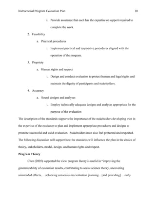 Instructional Program Evaluation Plan 10
ii. Provide assurance that each has the expertise or support required to
complete the work.
2. Feasibility
a. Practical procedures
i. Implement practical and responsive procedures aligned with the
operation of the program.
3. Propriety
a. Human rights and respect
i. Design and conduct evaluation to protect human and legal rights and
maintain the dignity of participants and stakeholders.
4. Accuracy
a. Sound designs and analyses
i. Employ technically adequate designs and analyses appropriate for the
purpose of the evaluation
The description of the standards supports the importance of the stakeholders developing trust in
the expertise of the evaluator to plan and implement appropriate procedures and designs to
promote successful and valid evaluation. Stakeholders must also feel protected and respected.
The following discussion will support how the standards will influence the plan in the choice of
theory, stakeholders, model, design, and human rights and respect.
Program Theory
Chen (2005) supported the view program theory is useful in “improving the
generalizability of evaluation results, contributing to social science theory, uncovering
unintended effects,… achieving consensus in evaluation planning…[and providing] …early
 