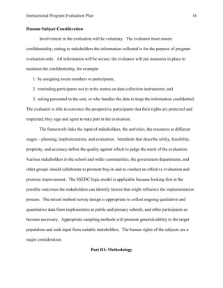 Instructional Program Evaluation Plan 16
Human Subject Consideration
Involvement in the evaluation will be voluntary. The evaluator must ensure
confidentiality; stating to stakeholders the information collected is for the purpose of program
evaluation only. All information will be secure; the evaluator will put measures in place to
maintain the confidentiality, for example:
1. by assigning secret numbers to participants;
2. reminding participants not to write names on data collection instruments; and
3. asking personnel in the unit, or who handles the data to keep the information confidential.
The evaluator is able to convince the prospective participants that their rights are protected and
respected; they sign and agree to take part in the evaluation.
The framework links the input of stakeholders, the activities, the resources at different
stages – planning, implementation, and evaluation. Standards that describe utility, feasibility,
propriety, and accuracy define the quality against which to judge the merit of the evaluation.
Various stakeholders in the school and wider communities, the government departments, and
other groups should collaborate to promote buy-in and to conduct an effective evaluation and
promote improvement. The SSEDC logic model is applicable because looking first at the
possible outcomes the stakeholders can identify factors that might influence the implementation
process. The mixed method survey design is appropriate to collect ongoing qualitative and
quantitative data from implementers at public and primary schools, and other participants as
become necessary. Appropriate sampling methods will promote generalizability to the target
population and seek input from suitable stakeholders. The human rights of the subjects are a
major consideration.
Part III: Methodology
 