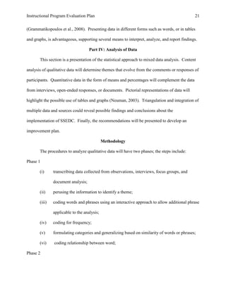 Instructional Program Evaluation Plan 21
(Grammatikopoulos et al., 2008). Presenting data in different forms such as words, or in tables
and graphs, is advantageous, supporting several means to interpret, analyze, and report findings.
Part IV: Analysis of Data
This section is a presentation of the statistical approach to mixed data analysis. Content
analysis of qualitative data will determine themes that evolve from the comments or responses of
participants. Quantitative data in the form of means and percentages will complement the data
from interviews, open-ended responses, or documents. Pictorial representations of data will
highlight the possible use of tables and graphs (Neuman, 2003). Triangulation and integration of
multiple data and sources could reveal possible findings and conclusions about the
implementation of SSEDC. Finally, the recommendations will be presented to develop an
improvement plan.
Methodology
The procedures to analyze qualitative data will have two phases; the steps include:
Phase 1
(i) transcribing data collected from observations, interviews, focus groups, and
document analysis;
(ii) perusing the information to identify a theme;
(iii) coding words and phrases using an interactive approach to allow additional phrase
applicable to the analysis;
(iv) coding for frequency;
(v) formulating categories and generalizing based on similarity of words or phrases;
(vi) coding relationship between word;
Phase 2
 