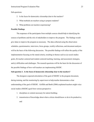 Instructional Program Evaluation Plan 23
Sub-questions:
2. Is the focus for democratic citizenship clear to the teachers?
3. What methods are teachers using to prepare students?
4. What problems are teachers experiencing?
Possible Findings
The responses of the participants from multiple sources should help in identifying the
sources of problems and the role of stakeholders to improve the program. The findings would
give ideas to improve the program as necessary. The data collected using the observation
schedules, questionnaires, interviews, focus groups, weekly reflections, and document analyses
will be the basis of the following discussion. The possible findings will reflect the quality of the
implementation focusing on the stated criteria, resulting in themes such as (a) social studies
goals, (b) teacher centered and student centered teaching, learning, and assessment strategies,
and (c) difficulties and challenges. The research questions will be the basis for the discussion of
the possible findings of how well teachers are implementing SSEDC.
Sub-question 1. Is the focus of democratic citizenship clear to the teachers?
The designers expected articulation of the goal of SSEDC in the program document,
during training, and the monitoring by supervisors to help teacher demonstrate a clear
understanding of the goal of SSEDC. Griffith and Barth (2006) explained teachers might voice
social studies (SSEDC) goal from various perspective:
1. disciplines or content necessary for nation building;
2. transmission of knowledge about what a citizen should know or do to be productive;
and
 