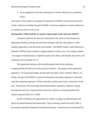 Instructional Program Evaluation Plan 24
3. active engagement to develop competencies to function effectively as a productive
citizen.
The extent to which teachers can explain the importance of SSEDC in the national curriculum
will be a reflection of whether the goal of SSEDC to develop competence to function effectively
as a productive citizen is clear or not.
Sub-question 2. What methods are teachers using to plan, teach, and assess SSEDC?
Comments written by the observers would indicate the extent to which teachers are
applying the teaching, learning, and assessment strategies outlined in the program, or other
strategies applicable to meet the needs of the students. The SSEDC teachers‟ guide (Ministry of
Education, 2009) provides examples to engage students in various ways. For example, students
“can engage in research projects, cooperative group work, drama, and role-play, discussions, and
community service learning” (p. 3).
The experiential learning is the main philosophical basis of the curriculum,
complemented by the behaviorist and constructivist theories. The purpose of the experiential
approach is ““to increase knowledge, develop skills and clarify values” (Roberts, 2006, p. 13).
Further, the goal of the SSEDC is to promote democratic citizenship competencies, subsumed
under the experiential approach. It follows therefore; teachers need to have a clear focus of this
goal. The delivery of the lesson plan should build students‟ experience, reflection, concept
development, and active experimentation on previous experience, incorporating direct and
indirect instruction (Hunt et al., 2009).
Teachers should provide opportunities for students to engage in traditional paper and
pencil test and performance based assessment. Service learning, coined in the early 1960s, is
becoming an important component of experiential learning. Community service learning (CSL)
 