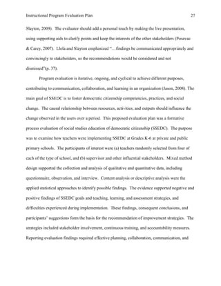 Instructional Program Evaluation Plan 27
Slayton, 2009). The evaluator should add a personal touch by making the live presentation,
using supporting aids to clarify points and keep the interests of the other stakeholders (Posavac
& Carey, 2007). Llola and Slayton emphasized “…findings be communicated appropriately and
convincingly to stakeholders, so the recommendations would be considered and not
dismissed”(p. 37).
Program evaluation is iterative, ongoing, and cyclical to achieve different purposes,
contributing to communication, collaboration, and learning in an organization (Jason, 2008). The
main goal of SSEDC is to foster democratic citizenship competencies, practices, and social
change. The causal relationship between resources, activities, and outputs should influence the
change observed in the users over a period. This proposed evaluation plan was a formative
process evaluation of social studies education of democratic citizenship (SSEDC). The purpose
was to examine how teachers were implementing SSEDC at Grades K-6 at private and public
primary schools. The participants of interest were (a) teachers randomly selected from four of
each of the type of school, and (b) supervisor and other influential stakeholders. Mixed method
design supported the collection and analysis of qualitative and quantitative data, including
questionnaire, observation, and interview. Content analysis or descriptive analysis were the
applied statistical approaches to identify possible findings. The evidence supported negative and
positive findings of SSEDC goals and teaching, learning, and assessment strategies, and
difficulties experienced during implementation. These findings, consequent conclusions, and
participants‟ suggestions form the basis for the recommendation of improvement strategies. The
strategies included stakeholder involvement, continuous training, and accountability measures.
Reporting evaluation findings required effective planning, collaboration, communication, and
 
