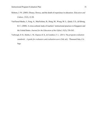 Instructional Program Evaluation Plan 31
Roberts, J. W. (2005). Disney, Dewey, and the death of experience in education. Education and
Culture, 21(2), 12-30.
VanTassel-Baska, J., Feng, A., MacFarlane, B., Heng, M., Wong, M. L., Quek, C.G., & Khong,
B. C. (2008). A cross-cultural study of teachers‟ instructional practices in Singapore and
the United States. Journal for the Education of the Gifted, 31(3), 338-363.
Yarbrough, D. B., Shulha, L. M., Hopson, R. K., & Caruthers, F. L. (2011). The program evaluation
standards: A guide for evaluators and evaluation users (3rd. ed.). Thousand Oaks, CA:
Sage.
 