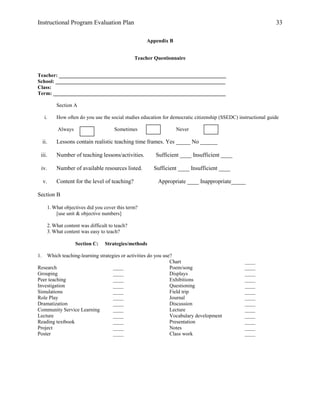 Instructional Program Evaluation Plan 33
Appendix B
Teacher Questionnaire
Teacher: ________________________________________________________________
School: _________________________________________________________________
Class:
Term: __________________________________________________________________
Section A
i. How often do you use the social studies education for democratic citizenship (SSEDC) instructional guide
Always Sometimes Never
ii. Lessons contain realistic teaching time frames. Yes _____ No ______
iii. Number of teaching lessons/activities. Sufficient ____ Insufficient ____
iv. Number of available resources listed. Sufficient ____ Insufficient ____
v. Content for the level of teaching? Appropriate ____ Inappropriate_____
Section B
1.What objectives did you cover this term?
[use unit & objective numbers]
2.What content was difficult to teach?
3.What content was easy to teach?
Section C: Strategies/methods
1. Which teaching-learning strategies or activities do you use?
Research ____
Grouping ____
Peer teaching ____
Investigation ____
Simulations ____
Role Play ____
Dramatization ____
Community Service Learning ____
Lecture ____
Reading textbook ____
Project ____
Poster ____
Chart ____
Poem/song ____
Displays ____
Exhibitions ____
Questioning ____
Field trip ____
Journal ____
Discussion ____
Lecture ____
Vocabulary development ____
Presentation ____
Notes ____
Class work ____
 