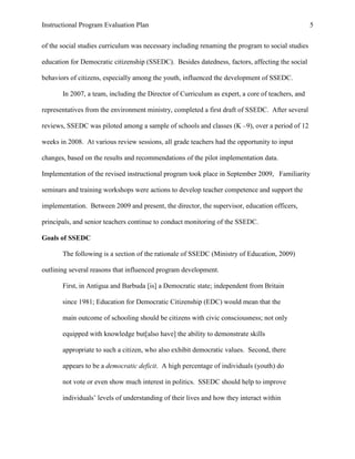 Instructional Program Evaluation Plan 5
of the social studies curriculum was necessary including renaming the program to social studies
education for Democratic citizenship (SSEDC). Besides datedness, factors, affecting the social
behaviors of citizens, especially among the youth, influenced the development of SSEDC.
In 2007, a team, including the Director of Curriculum as expert, a core of teachers, and
representatives from the environment ministry, completed a first draft of SSEDC. After several
reviews, SSEDC was piloted among a sample of schools and classes (K –9), over a period of 12
weeks in 2008. At various review sessions, all grade teachers had the opportunity to input
changes, based on the results and recommendations of the pilot implementation data.
Implementation of the revised instructional program took place in September 2009, Familiarity
seminars and training workshops were actions to develop teacher competence and support the
implementation. Between 2009 and present, the director, the supervisor, education officers,
principals, and senior teachers continue to conduct monitoring of the SSEDC.
Goals of SSEDC
The following is a section of the rationale of SSEDC (Ministry of Education, 2009)
outlining several reasons that influenced program development.
First, in Antigua and Barbuda [is] a Democratic state; independent from Britain
since 1981; Education for Democratic Citizenship (EDC) would mean that the
main outcome of schooling should be citizens with civic consciousness; not only
equipped with knowledge but[also have] the ability to demonstrate skills
appropriate to such a citizen, who also exhibit democratic values. Second, there
appears to be a democratic deficit. A high percentage of individuals (youth) do
not vote or even show much interest in politics. SSEDC should help to improve
individuals‟ levels of understanding of their lives and how they interact within
 