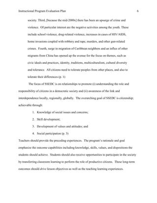 Instructional Program Evaluation Plan 6
society. Third, [because the mid-2000s] there has been an upsurge of crime and
violence. Of particular interest are the negative activities among the youth. These
include school violence, drug-related violence, increases in cases of HIV/AIDS,
home invasions coupled with robbery and rape, murders, and other gun-related
crimes. Fourth, surge in migration of Caribbean neighbors and an influx of other
migrants from China has opened up the avenue for the focus on themes, such as
civic ideals and practices, identity, traditions, multiculturalism, cultural diversity
and tolerance. All citizens need to tolerate peoples from other places, and also to
tolerate their differences (p. 1)
The focus of SSEDC is on relationships to promote (i) understanding the role and
responsibility of citizens in a democratic society and (ii) awareness of the link and
interdependence locally, regionally, globally. The overarching goal of SSEDC is citizenship;
achievable through:
1. Knowledge of social issues and concerns;
2. Skill development;
3. Development of values and attitudes; and
4. Social participation (p. 3)
Teachers should provide the preceding experiences. The program„s rationale and goal
emphasize the outcome capabilities including knowledge, skills, values, and dispositions the
students should achieve. Students should also receive opportunities to participate in the society
by transferring classroom learning to perform the role of productive citizens. These long-term
outcomes should drive lesson objectives as well as the teaching learning experiences.
 