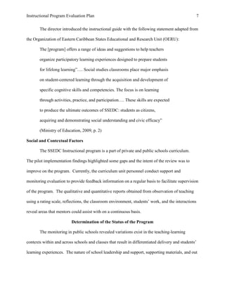 Instructional Program Evaluation Plan 7
The director introduced the instructional guide with the following statement adapted from
the Organization of Eastern Caribbean States Educational and Research Unit (OERU):
The [program] offers a range of ideas and suggestions to help teachers
organize participatory learning experiences designed to prepare students
for lifelong learning”…. Social studies classrooms place major emphasis
on student-centered learning through the acquisition and development of
specific cognitive skills and competencies. The focus is on learning
through activities, practice, and participation…. These skills are expected
to produce the ultimate outcomes of SSEDC: students as citizens,
acquiring and demonstrating social understanding and civic efficacy”
(Ministry of Education, 2009, p. 2)
Social and Contextual Factors
The SSEDC Instructional program is a part of private and public schools curriculum.
The pilot implementation findings highlighted some gaps and the intent of the review was to
improve on the program. Currently, the curriculum unit personnel conduct support and
monitoring evaluation to provide feedback information on a regular basis to facilitate supervision
of the program. The qualitative and quantitative reports obtained from observation of teaching
using a rating scale, reflections, the classroom environment, students‟ work, and the interactions
reveal areas that mentors could assist with on a continuous basis.
Determination of the Status of the Program
The monitoring in public schools revealed variations exist in the teaching-learning
contexts within and across schools and classes that result in differentiated delivery and students‟
learning experiences. The nature of school leadership and support, supporting materials, and out
 