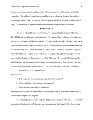 Instructional Program Evaluation Plan 8
of class experiences could have differentiated effects on students in achieving the goals of the
curriculum. The public-private dichotomy could also be an influential factor on the teaching-
learning process of SSEDC, because the monitoring of the SSEDC is a feature of public schools
only. The information is important to recommend a more in-depth process evaluation.
Evaluation Goal
The end of July 2011 school year will make two years of implementation. Therefore,
2011-2012 is the year of mature implementation. The purpose of the evaluation is formative, to
inform ways to improve SSEDC the program. The proposed plan will therefore outline a
development-oriented process evaluation to examine perceived problems and recommend
the way forward (Chen, 2005, Posavak & Carey, 2007). Formative evaluation is ongoing,
relevant to address the purpose of the evaluation. Throughout the implementation process, the
team would collect data as the program is in effect. The team will be able to identify strengths
and limitations, and intermediate results during implementation, rather than waiting for the one-
time outcomes evaluation (Posavak & Carey). The central question to guide the evaluation is:
1. How well is SSEDC implemented?
Sub-questions:
1. Is the focus for democratic citizenship clear to the teachers?
2. What methods are teachers to prepare students?
3. What problems are teachers experiencing?
The response to the questions should help in identifying the sources of problems and the role of
stakeholders to improve the program.
The preceding section sets the stage for the proposed evaluation of SSEDC. The selected
committee will collaborate with the users and implementers at the Grades K-6 levels at private
 