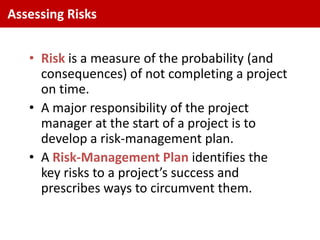 Assessing Risks


   • Risk is a measure of the probability (and
     consequences) of not completing a project
     on time.
   • A major responsibility of the project
     manager at the start of a project is to
     develop a risk-management plan.
   • A Risk-Management Plan identifies the
     key risks to a project’s success and
     prescribes ways to circumvent them.
 