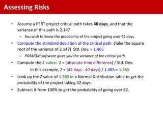 Assessing Risks

  • Assume a PERT project critical path takes 40 days, and that the
    variance of this path is 2.147
      – You wish to know the probability of the project going over 42 days.
  • Compute the standard deviation of the critical path. (Take the square
    root of the variance of 2.147) Std. Dev. = 1.465
      – POM/QM software gives you the variance of the critical path.
  • Compute the Z value: Z = (absolute time difference) / Std. Dev.
            In this example, Z = (42 days - 40 days) / 1.465 = 1.365
  • Look up the Z value of 1.365 in a Normal Distribution table to get the
    probability of the project taking 42 days.
  • Subtract it from 100% to get the probability of going over 42.
 