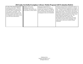2015 Judy Serritella Exemplary Library Media Program Self-Evaluation Rubric
GLMA & GLA
October 2014 Page 8 of 13
All Rights Reserved
15. One of the national educational
technology goals states: “Effective
and engaging software and on-line
resources will be an integral part of
every school’s curriculum.” The
GALILEO Virtual Library provides
Georgia students and teachers access
to exceptional on-line resources at no
cost to the local school district. .
Students will be given
instruction in accessing
GALILEO. The password will
be provided in a timely manner.
Instruction and promotion of
GALILEO will be in an organized
manner and conducted on a frequent
basis. Students, faculty, and staff will
be given instruction and professional
development in the use of GALILEO.
Instruction and promotion of GALILEO will be in
an organized manner and conducted on a frequent
basis. . Searches will be administered and taught in
such a way that maximize efficiency and result in a
high quality product Best Practices and Learning
Models that encourage and endorse GALILEO will
be produced, taught, and shared with other Library
Media Specialists throughout the state. The
Library Media Specialist conducts Staff
Development classes with the faculty and staff.
The faculty and staff will take advantage of the
online courses and lessons available through
GALILEO.
 