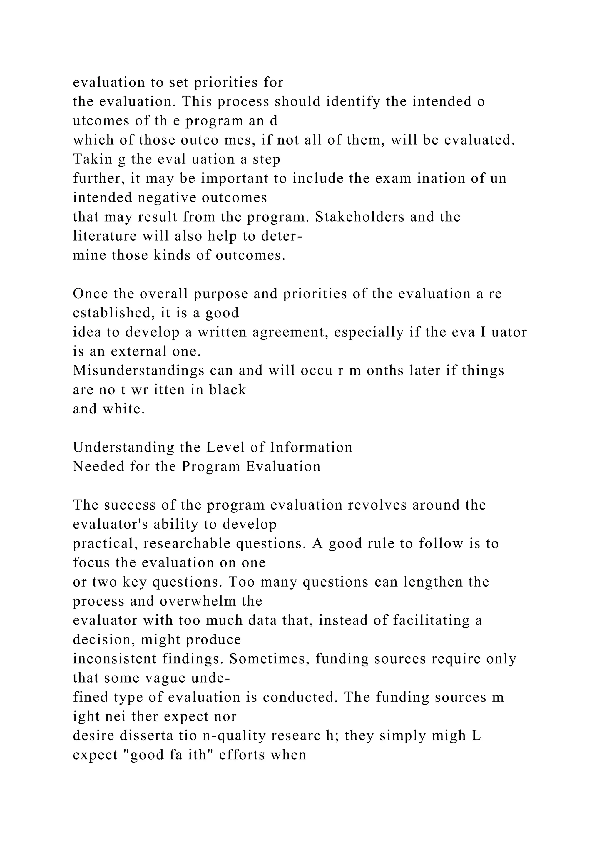 evaluation to set priorities for
the evaluation. This process should identify the intended o
utcomes of th e program an d
which of those outco mes, if not all of them, will be evaluated.
Takin g the eval uation a step
further, it may be important to include the exam ination of un
intended negative outcomes
that may result from the program. Stakeholders and the
literature will also help to deter-
mine those kinds of outcomes.
Once the overall purpose and priorities of the evaluation a re
established, it is a good
idea to develop a written agreement, especially if the eva I uator
is an external one.
Misunderstandings can and will occu r m onths later if things
are no t wr itten in black
and white.
Understanding the Level of Information
Needed for the Program Evaluation
The success of the program evaluation revolves around the
evaluator's ability to develop
practical, researchable questions. A good rule to follow is to
focus the evaluation on one
or two key questions. Too many questions can lengthen the
process and overwhelm the
evaluator with too much data that, instead of facilitating a
decision, might produce
inconsistent findings. Sometimes, funding sources require only
that some vague unde-
fined type of evaluation is conducted. The funding sources m
ight nei ther expect nor
desire disserta tio n-quality researc h; they simply migh L
expect "good fa ith" efforts when
 