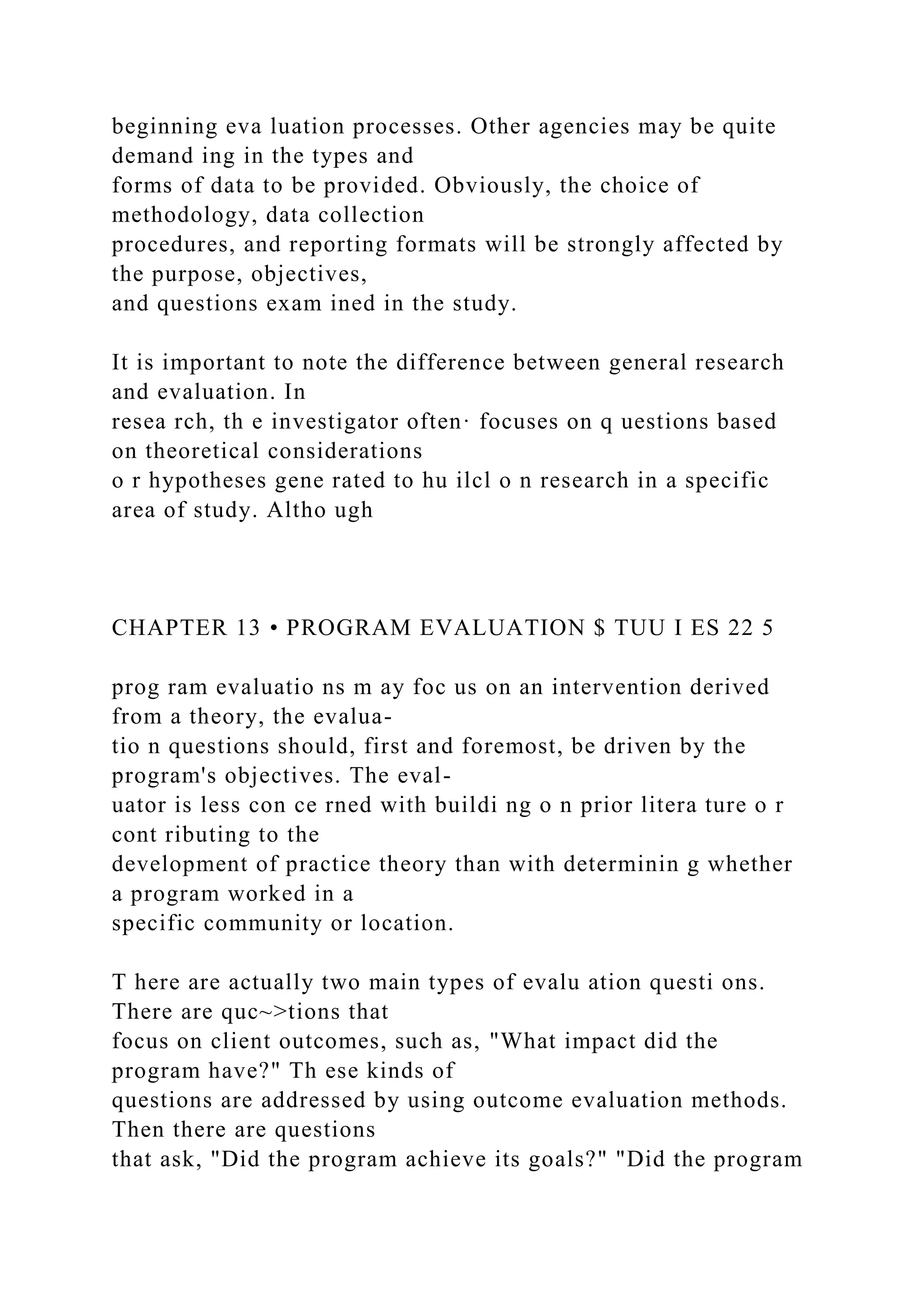 beginning eva luation processes. Other agencies may be quite
demand ing in the types and
forms of data to be provided. Obviously, the choice of
methodology, data collection
procedures, and reporting formats will be strongly affected by
the purpose, objectives,
and questions exam ined in the study.
It is important to note the difference between general research
and evaluation. In
resea rch, th e investigator often· focuses on q uestions based
on theoretical considerations
o r hypotheses gene rated to hu ilcl o n research in a specific
area of study. Altho ugh
CHAPTER 13 • PROGRAM EVALUATION $ TUU I ES 22 5
prog ram evaluatio ns m ay foc us on an intervention derived
from a theory, the evalua-
tio n questions should, first and foremost, be driven by the
program's objectives. The eval-
uator is less con ce rned with buildi ng o n prior litera ture o r
cont ributing to the
development of practice theory than with determinin g whether
a program worked in a
specific community or location.
T here are actually two main types of evalu ation questi ons.
There are quc~>tions that
focus on client outcomes, such as, "What impact did the
program have?" Th ese kinds of
questions are addressed by using outcome evaluation methods.
Then there are questions
that ask, "Did the program achieve its goals?" "Did the program
 
