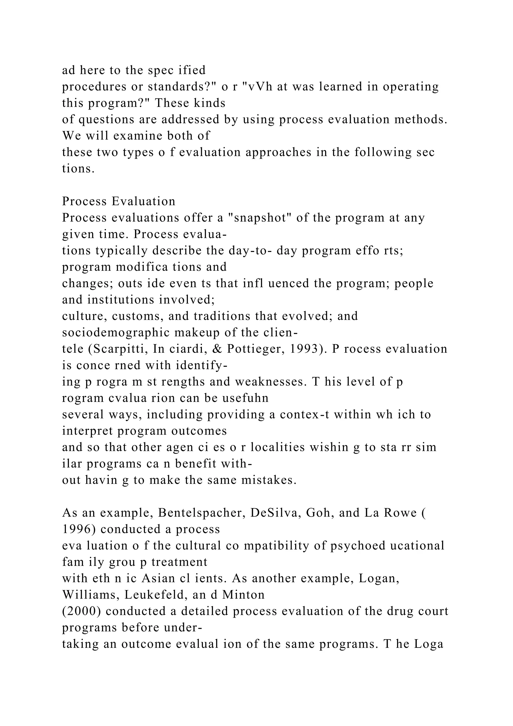 ad here to the spec ified
procedures or standards?" o r "vVh at was learned in operating
this program?" These kinds
of questions are addressed by using process evaluation methods.
We will examine both of
these two types o f evaluation approaches in the following sec
tions.
Process Evaluation
Process evaluations offer a "snapshot" of the program at any
given time. Process evalua-
tions typically describe the day-to- day program effo rts;
program modifica tions and
changes; outs ide even ts that infl uenced the program; people
and institutions involved;
culture, customs, and traditions that evolved; and
sociodemographic makeup of the clien-
tele (Scarpitti, In ciardi, & Pottieger, 1993). P rocess evaluation
is conce rned with identify-
ing p rogra m st rengths and weaknesses. T his level of p
rogram cvalua rion can be usefuhn
several ways, including providing a contex-t within wh ich to
interpret program outcomes
and so that other agen ci es o r localities wishin g to sta rr sim
ilar programs ca n benefit with-
out havin g to make the same mistakes.
As an example, Bentelspacher, DeSilva, Goh, and La Rowe (
1996) conducted a process
eva luation o f the cultural co mpatibility of psychoed ucational
fam ily grou p treatment
with eth n ic Asian cl ients. As another example, Logan,
Williams, Leukefeld, an d Minton
(2000) conducted a detailed process evaluation of the drug court
programs before under-
taking an outcome evalual ion of the same programs. T he Loga
 