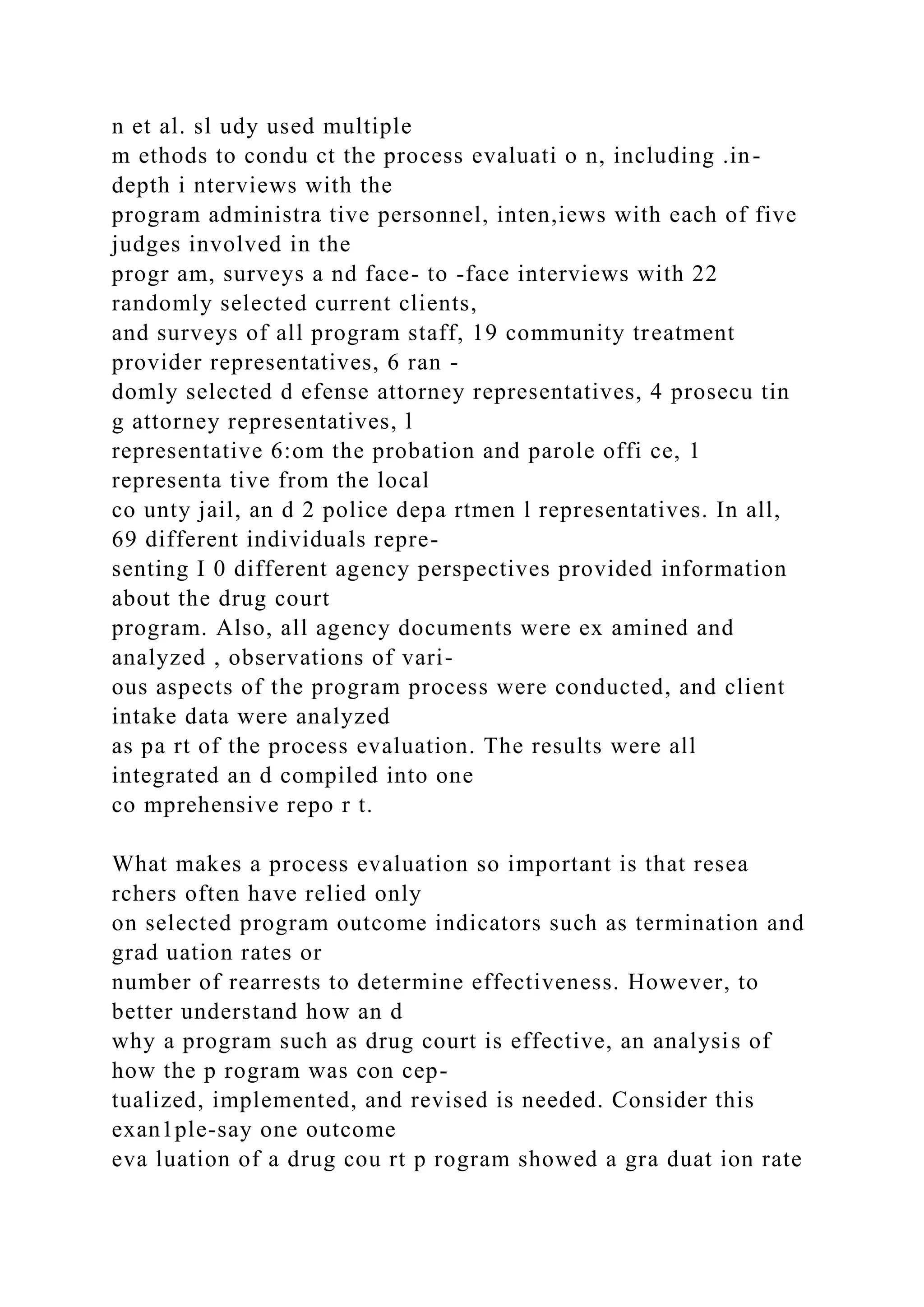 n et al. sl udy used multiple
m ethods to condu ct the process evaluati o n, including .in-
depth i nterviews with the
program administra tive personnel, inten,iews with each of five
judges involved in the
progr am, surveys a nd face- to -face interviews with 22
randomly selected current clients,
and surveys of all program staff, 19 community treatment
provider representatives, 6 ran -
domly selected d efense attorney representatives, 4 prosecu tin
g attorney representatives, l
representative 6:om the probation and parole offi ce, 1
representa tive from the local
co unty jail, an d 2 police depa rtmen l representatives. In all,
69 different individuals repre-
senting I 0 different agency perspectives provided information
about the drug court
program. Also, all agency documents were ex amined and
analyzed , observations of vari-
ous aspects of the program process were conducted, and client
intake data were analyzed
as pa rt of the process evaluation. The results were all
integrated an d compiled into one
co mprehensive repo r t.
What makes a process evaluation so important is that resea
rchers often have relied only
on selected program outcome indicators such as termination and
grad uation rates or
number of rearrests to determine effectiveness. However, to
better understand how an d
why a program such as drug court is effective, an analysis of
how the p rogram was con cep-
tualized, implemented, and revised is needed. Consider this
exan1ple-say one outcome
eva luation of a drug cou rt p rogram showed a gra duat ion rate
 