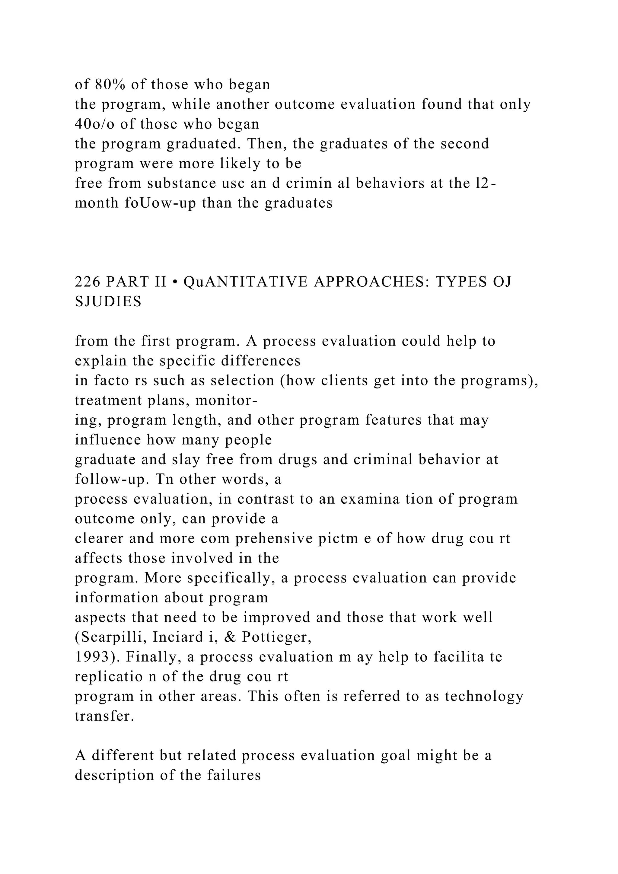 of 80% of those who began
the program, while another outcome evaluation found that only
40o/o of those who began
the program graduated. Then, the graduates of the second
program were more likely to be
free from substance usc an d crimin al behaviors at the l2-
month foUow-up than the graduates
226 PART II • QuANTITATIVE APPROACHES: TYPES OJ
SJUDIES
from the first program. A process evaluation could help to
explain the specific differences
in facto rs such as selection (how clients get into the programs),
treatment plans, monitor-
ing, program length, and other program features that may
influence how many people
graduate and slay free from drugs and criminal behavior at
follow-up. Tn other words, a
process evaluation, in contrast to an examina tion of program
outcome only, can provide a
clearer and more com prehensive pictm e of how drug cou rt
affects those involved in the
program. More specifically, a process evaluation can provide
information about program
aspects that need to be improved and those that work well
(Scarpilli, Inciard i, & Pottieger,
1993). Finally, a process evaluation m ay help to facilita te
replicatio n of the drug cou rt
program in other areas. This often is referred to as technology
transfer.
A different but related process evaluation goal might be a
description of the failures
 