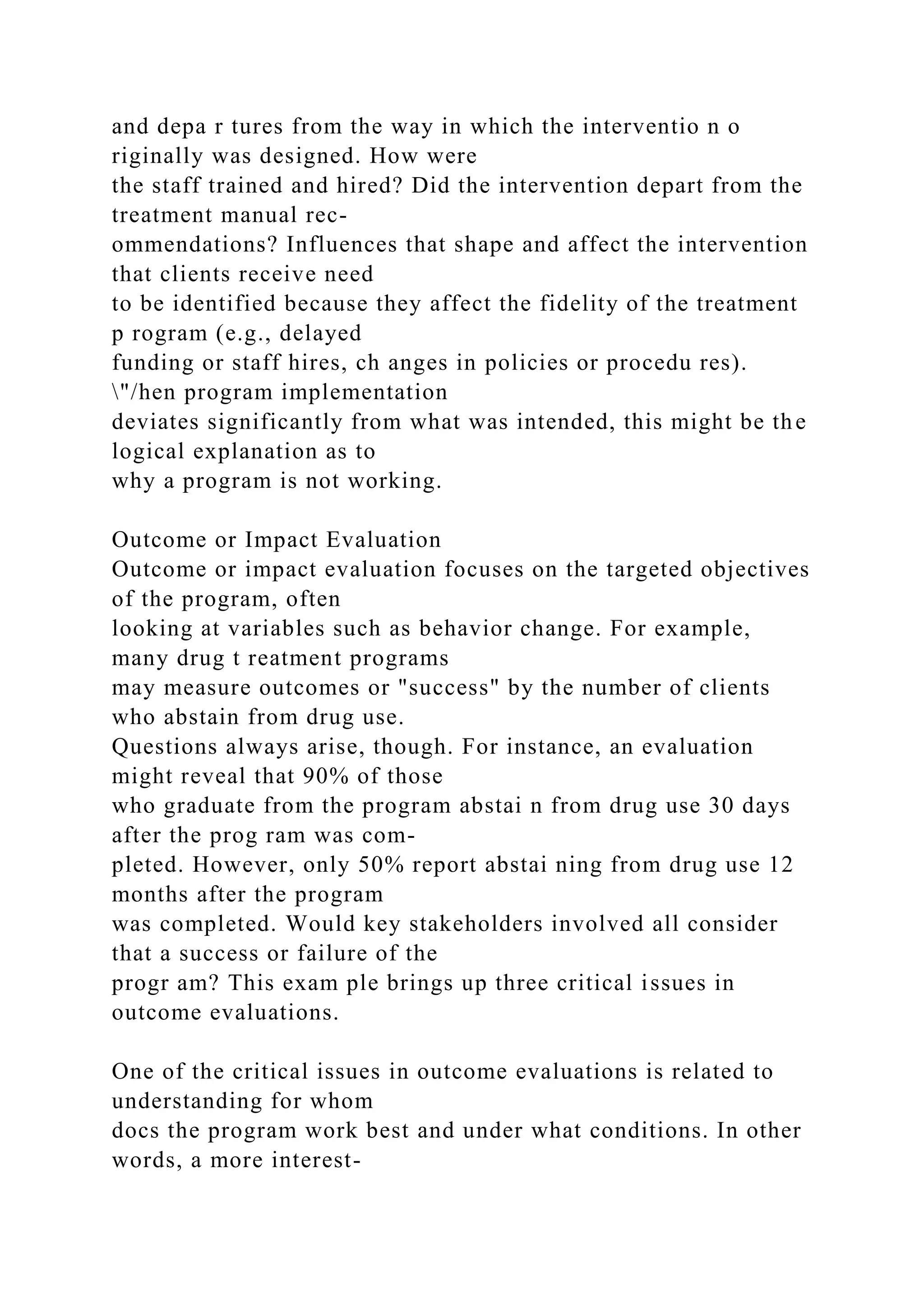 and depa r tures from the way in which the interventio n o
riginally was designed. How were
the staff trained and hired? Did the intervention depart from the
treatment manual rec-
ommendations? Influences that shape and affect the intervention
that clients receive need
to be identified because they affect the fidelity of the treatment
p rogram (e.g., delayed
funding or staff hires, ch anges in policies or procedu res).
"/hen program implementation
deviates significantly from what was intended, this might be the
logical explanation as to
why a program is not working.
Outcome or Impact Evaluation
Outcome or impact evaluation focuses on the targeted objectives
of the program, often
looking at variables such as behavior change. For example,
many drug t reatment programs
may measure outcomes or "success" by the number of clients
who abstain from drug use.
Questions always arise, though. For instance, an evaluation
might reveal that 90% of those
who graduate from the program abstai n from drug use 30 days
after the prog ram was com-
pleted. However, only 50% report abstai ning from drug use 12
months after the program
was completed. Would key stakeholders involved all consider
that a success or failure of the
progr am? This exam ple brings up three critical issues in
outcome evaluations.
One of the critical issues in outcome evaluations is related to
understanding for whom
docs the program work best and under what conditions. In other
words, a more interest-
 