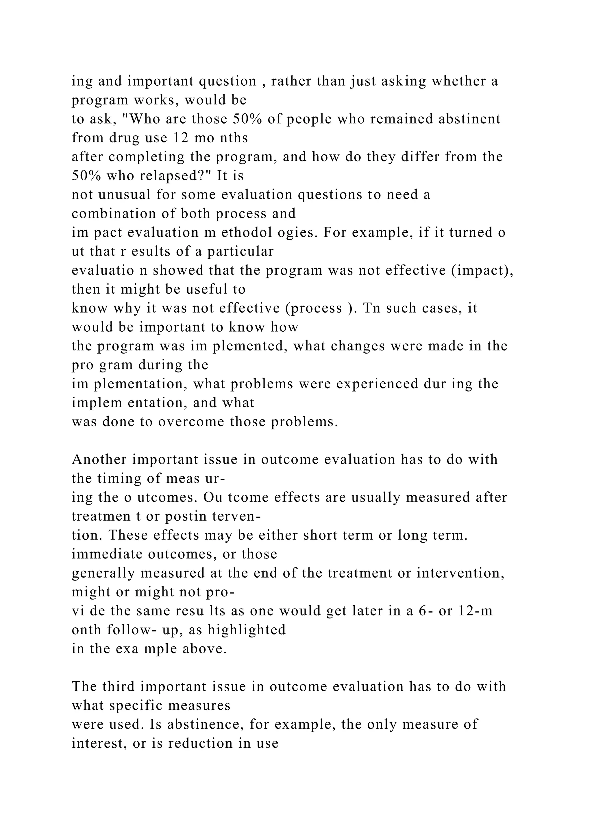 ing and important question , rather than just asking whether a
program works, would be
to ask, "Who are those 50% of people who remained abstinent
from drug use 12 mo nths
after completing the program, and how do they differ from the
50% who relapsed?" It is
not unusual for some evaluation questions to need a
combination of both process and
im pact evaluation m ethodol ogies. For example, if it turned o
ut that r esults of a particular
evaluatio n showed that the program was not effective (impact),
then it might be useful to
know why it was not effective (process ). Tn such cases, it
would be important to know how
the program was im plemented, what changes were made in the
pro gram during the
im plementation, what problems were experienced dur ing the
implem entation, and what
was done to overcome those problems.
Another important issue in outcome evaluation has to do with
the timing of meas ur-
ing the o utcomes. Ou tcome effects are usually measured after
treatmen t or postin terven-
tion. These effects may be either short term or long term.
immediate outcomes, or those
generally measured at the end of the treatment or intervention,
might or might not pro-
vi de the same resu lts as one would get later in a 6- or 12-m
onth follow- up, as highlighted
in the exa mple above.
The third important issue in outcome evaluation has to do with
what specific measures
were used. Is abstinence, for example, the only measure of
interest, or is reduction in use
 