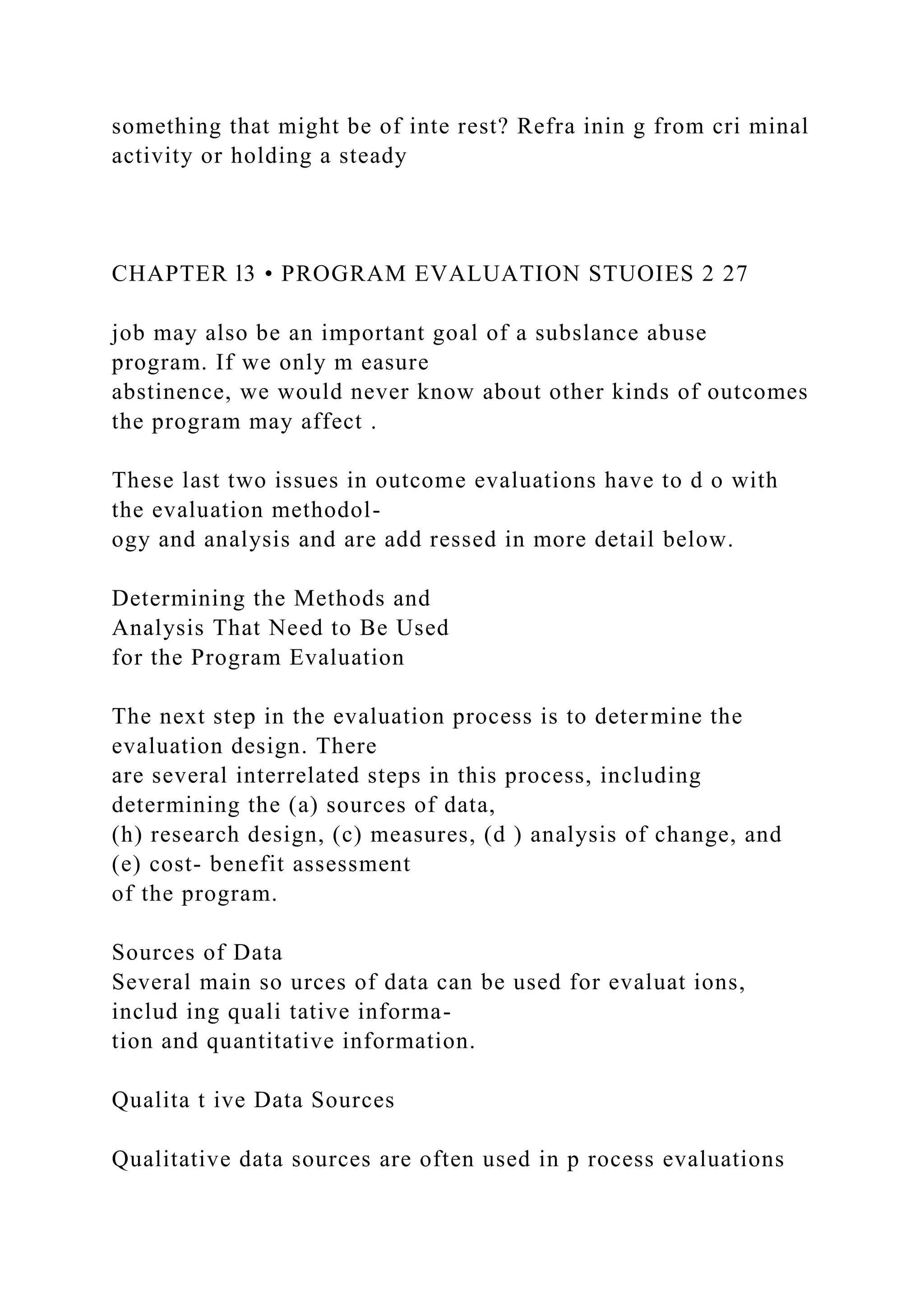 something that might be of inte rest? Refra inin g from cri minal
activity or holding a steady
CHAPTER l3 • PROGRAM EVALUATION STUOIES 2 27
job may also be an important goal of a subslance abuse
program. If we only m easure
abstinence, we would never know about other kinds of outcomes
the program may affect .
These last two issues in outcome evaluations have to d o with
the evaluation methodol-
ogy and analysis and are add ressed in more detail below.
Determining the Methods and
Analysis That Need to Be Used
for the Program Evaluation
The next step in the evaluation process is to determine the
evaluation design. There
are several interrelated steps in this process, including
determining the (a) sources of data,
(h) research design, (c) measures, (d ) analysis of change, and
(e) cost- benefit assessment
of the program.
Sources of Data
Several main so urces of data can be used for evaluat ions,
includ ing quali tative informa-
tion and quantitative information.
Qualita t ive Data Sources
Qualitative data sources are often used in p rocess evaluations
 